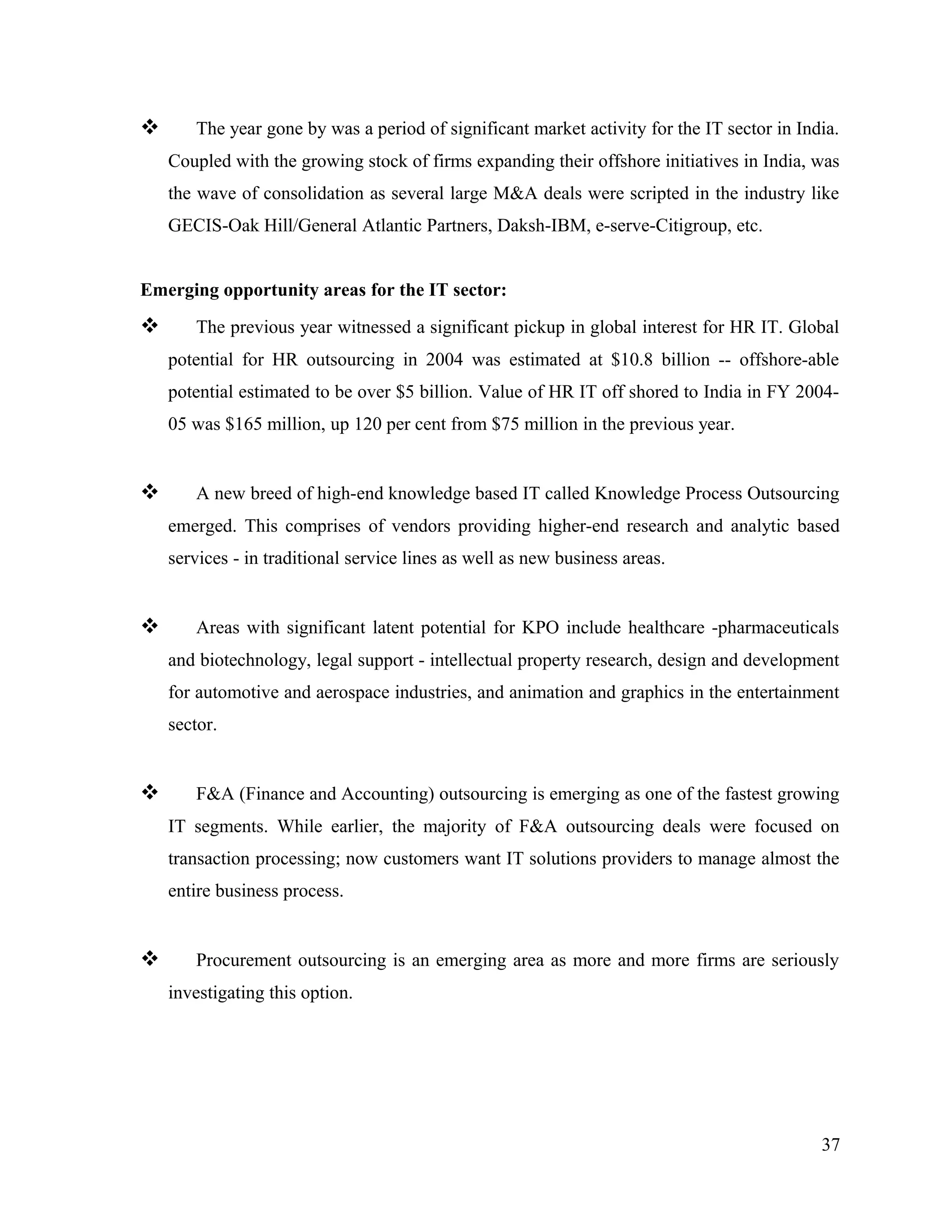  The year gone by was a period of significant market activity for the IT sector in India.
Coupled with the growing stock of firms expanding their offshore initiatives in India, was
the wave of consolidation as several large M&A deals were scripted in the industry like
GECIS-Oak Hill/General Atlantic Partners, Daksh-IBM, e-serve-Citigroup, etc.
Emerging opportunity areas for the IT sector:
 The previous year witnessed a significant pickup in global interest for HR IT. Global
potential for HR outsourcing in 2004 was estimated at $10.8 billion -- offshore-able
potential estimated to be over $5 billion. Value of HR IT off shored to India in FY 2004-
05 was $165 million, up 120 per cent from $75 million in the previous year.
 A new breed of high-end knowledge based IT called Knowledge Process Outsourcing
emerged. This comprises of vendors providing higher-end research and analytic based
services - in traditional service lines as well as new business areas.
 Areas with significant latent potential for KPO include healthcare -pharmaceuticals
and biotechnology, legal support - intellectual property research, design and development
for automotive and aerospace industries, and animation and graphics in the entertainment
sector.
 F&A (Finance and Accounting) outsourcing is emerging as one of the fastest growing
IT segments. While earlier, the majority of F&A outsourcing deals were focused on
transaction processing; now customers want IT solutions providers to manage almost the
entire business process.
 Procurement outsourcing is an emerging area as more and more firms are seriously
investigating this option.
37
 