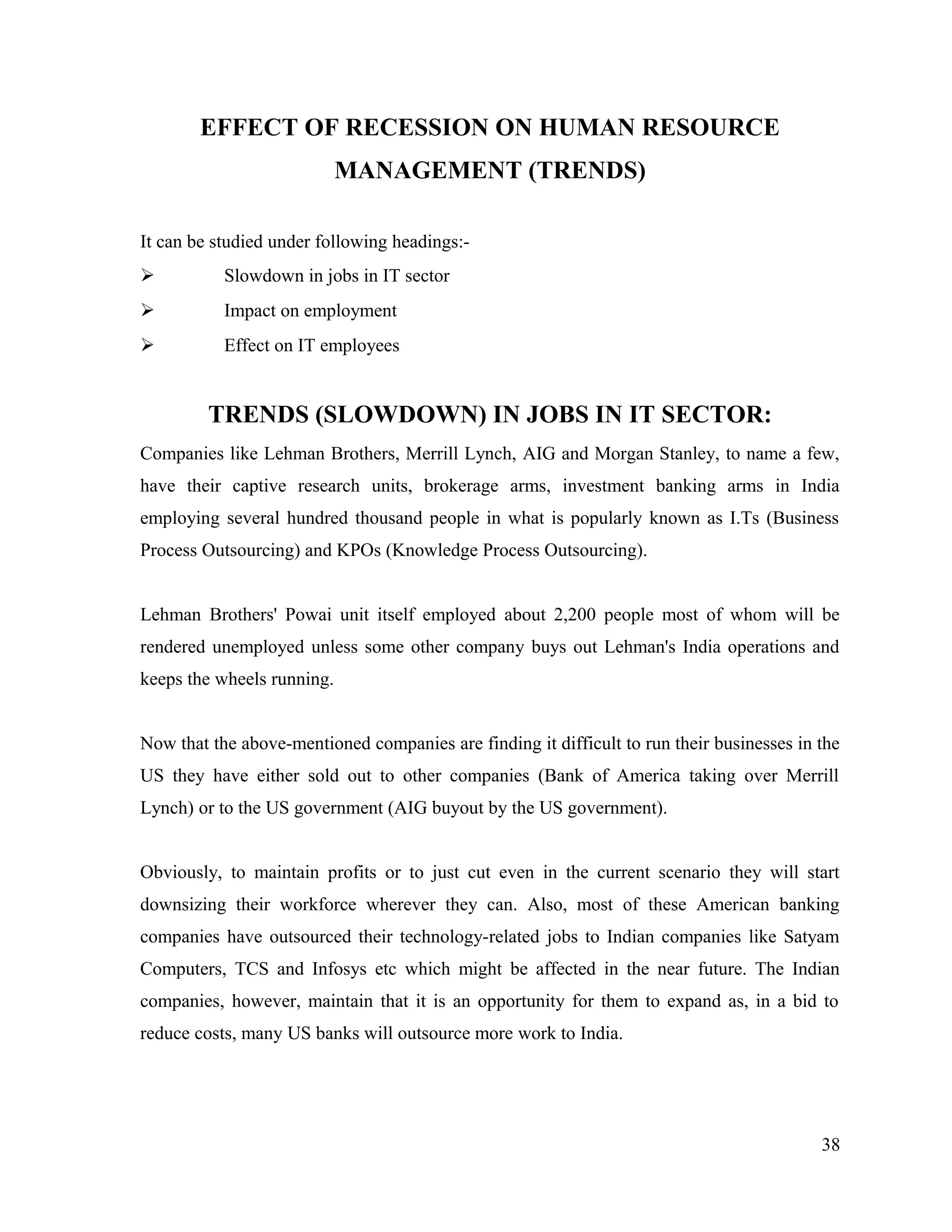 EFFECT OF RECESSION ON HUMAN RESOURCE
MANAGEMENT (TRENDS)
It can be studied under following headings:-
 Slowdown in jobs in IT sector
 Impact on employment
 Effect on IT employees
TRENDS (SLOWDOWN) IN JOBS IN IT SECTOR:
Companies like Lehman Brothers, Merrill Lynch, AIG and Morgan Stanley, to name a few,
have their captive research units, brokerage arms, investment banking arms in India
employing several hundred thousand people in what is popularly known as I.Ts (Business
Process Outsourcing) and KPOs (Knowledge Process Outsourcing).
Lehman Brothers' Powai unit itself employed about 2,200 people most of whom will be
rendered unemployed unless some other company buys out Lehman's India operations and
keeps the wheels running.
Now that the above-mentioned companies are finding it difficult to run their businesses in the
US they have either sold out to other companies (Bank of America taking over Merrill
Lynch) or to the US government (AIG buyout by the US government).
Obviously, to maintain profits or to just cut even in the current scenario they will start
downsizing their workforce wherever they can. Also, most of these American banking
companies have outsourced their technology-related jobs to Indian companies like Satyam
Computers, TCS and Infosys etc which might be affected in the near future. The Indian
companies, however, maintain that it is an opportunity for them to expand as, in a bid to
reduce costs, many US banks will outsource more work to India.
38
 