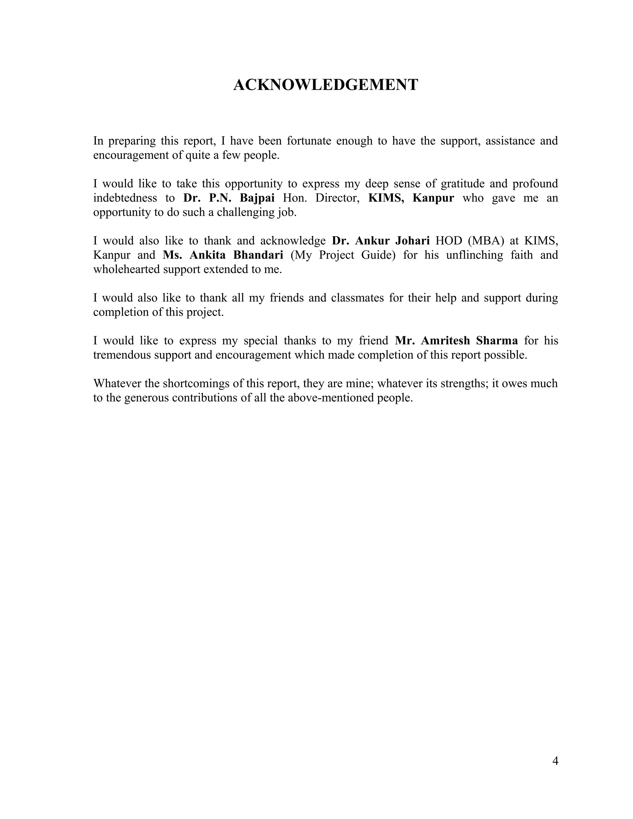 ACKNOWLEDGEMENT
In preparing this report, I have been fortunate enough to have the support, assistance and
encouragement of quite a few people.
I would like to take this opportunity to express my deep sense of gratitude and profound
indebtedness to Dr. P.N. Bajpai Hon. Director, KIMS, Kanpur who gave me an
opportunity to do such a challenging job.
I would also like to thank and acknowledge Dr. Ankur Johari HOD (MBA) at KIMS,
Kanpur and Ms. Ankita Bhandari (My Project Guide) for his unflinching faith and
wholehearted support extended to me.
I would also like to thank all my friends and classmates for their help and support during
completion of this project.
I would like to express my special thanks to my friend Mr. Amritesh Sharma for his
tremendous support and encouragement which made completion of this report possible.
Whatever the shortcomings of this report, they are mine; whatever its strengths; it owes much
to the generous contributions of all the above-mentioned people.
4
 