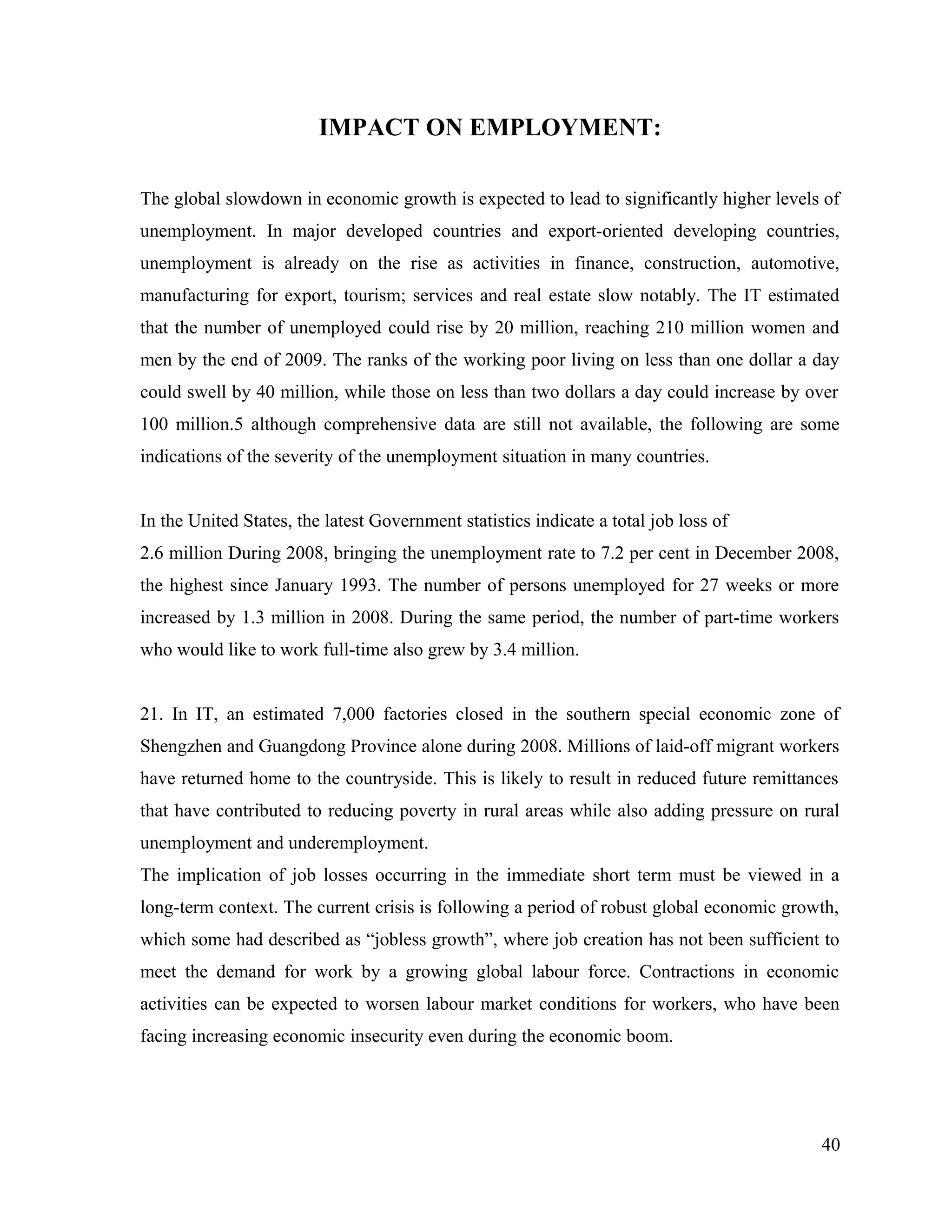 IMPACT ON EMPLOYMENT:
The global slowdown in economic growth is expected to lead to significantly higher levels of
unemployment. In major developed countries and export-oriented developing countries,
unemployment is already on the rise as activities in finance, construction, automotive,
manufacturing for export, tourism; services and real estate slow notably. The IT estimated
that the number of unemployed could rise by 20 million, reaching 210 million women and
men by the end of 2009. The ranks of the working poor living on less than one dollar a day
could swell by 40 million, while those on less than two dollars a day could increase by over
100 million.5 although comprehensive data are still not available, the following are some
indications of the severity of the unemployment situation in many countries.
In the United States, the latest Government statistics indicate a total job loss of
2.6 million During 2008, bringing the unemployment rate to 7.2 per cent in December 2008,
the highest since January 1993. The number of persons unemployed for 27 weeks or more
increased by 1.3 million in 2008. During the same period, the number of part-time workers
who would like to work full-time also grew by 3.4 million.
21. In IT, an estimated 7,000 factories closed in the southern special economic zone of
Shengzhen and Guangdong Province alone during 2008. Millions of laid-off migrant workers
have returned home to the countryside. This is likely to result in reduced future remittances
that have contributed to reducing poverty in rural areas while also adding pressure on rural
unemployment and underemployment.
The implication of job losses occurring in the immediate short term must be viewed in a
long-term context. The current crisis is following a period of robust global economic growth,
which some had described as “jobless growth”, where job creation has not been sufficient to
meet the demand for work by a growing global labour force. Contractions in economic
activities can be expected to worsen labour market conditions for workers, who have been
facing increasing economic insecurity even during the economic boom.
40
 