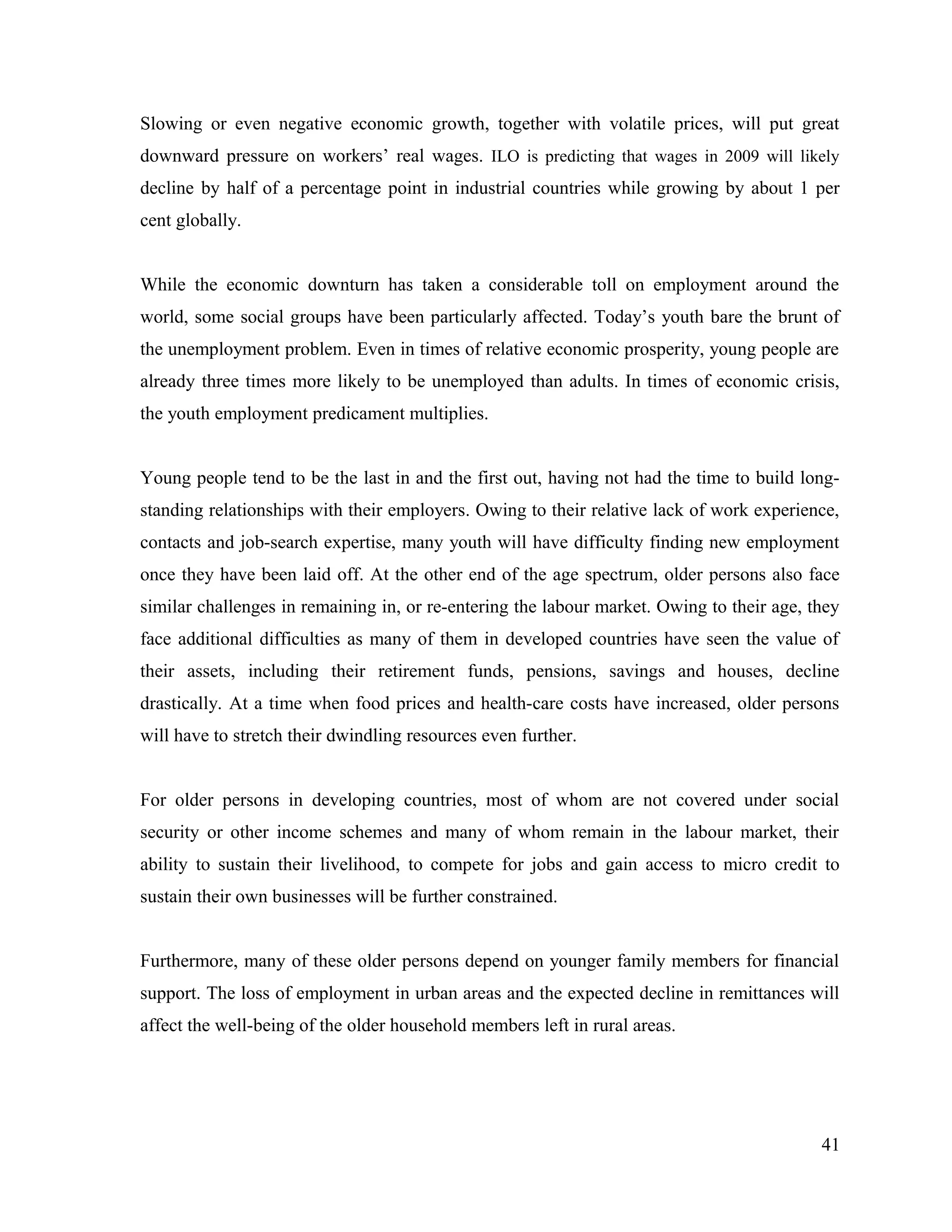 Slowing or even negative economic growth, together with volatile prices, will put great
downward pressure on workers’ real wages. ILO is predicting that wages in 2009 will likely
decline by half of a percentage point in industrial countries while growing by about 1 per
cent globally.
While the economic downturn has taken a considerable toll on employment around the
world, some social groups have been particularly affected. Today’s youth bare the brunt of
the unemployment problem. Even in times of relative economic prosperity, young people are
already three times more likely to be unemployed than adults. In times of economic crisis,
the youth employment predicament multiplies.
Young people tend to be the last in and the first out, having not had the time to build long-
standing relationships with their employers. Owing to their relative lack of work experience,
contacts and job-search expertise, many youth will have difficulty finding new employment
once they have been laid off. At the other end of the age spectrum, older persons also face
similar challenges in remaining in, or re-entering the labour market. Owing to their age, they
face additional difficulties as many of them in developed countries have seen the value of
their assets, including their retirement funds, pensions, savings and houses, decline
drastically. At a time when food prices and health-care costs have increased, older persons
will have to stretch their dwindling resources even further.
For older persons in developing countries, most of whom are not covered under social
security or other income schemes and many of whom remain in the labour market, their
ability to sustain their livelihood, to compete for jobs and gain access to micro credit to
sustain their own businesses will be further constrained.
Furthermore, many of these older persons depend on younger family members for financial
support. The loss of employment in urban areas and the expected decline in remittances will
affect the well-being of the older household members left in rural areas.
41
 