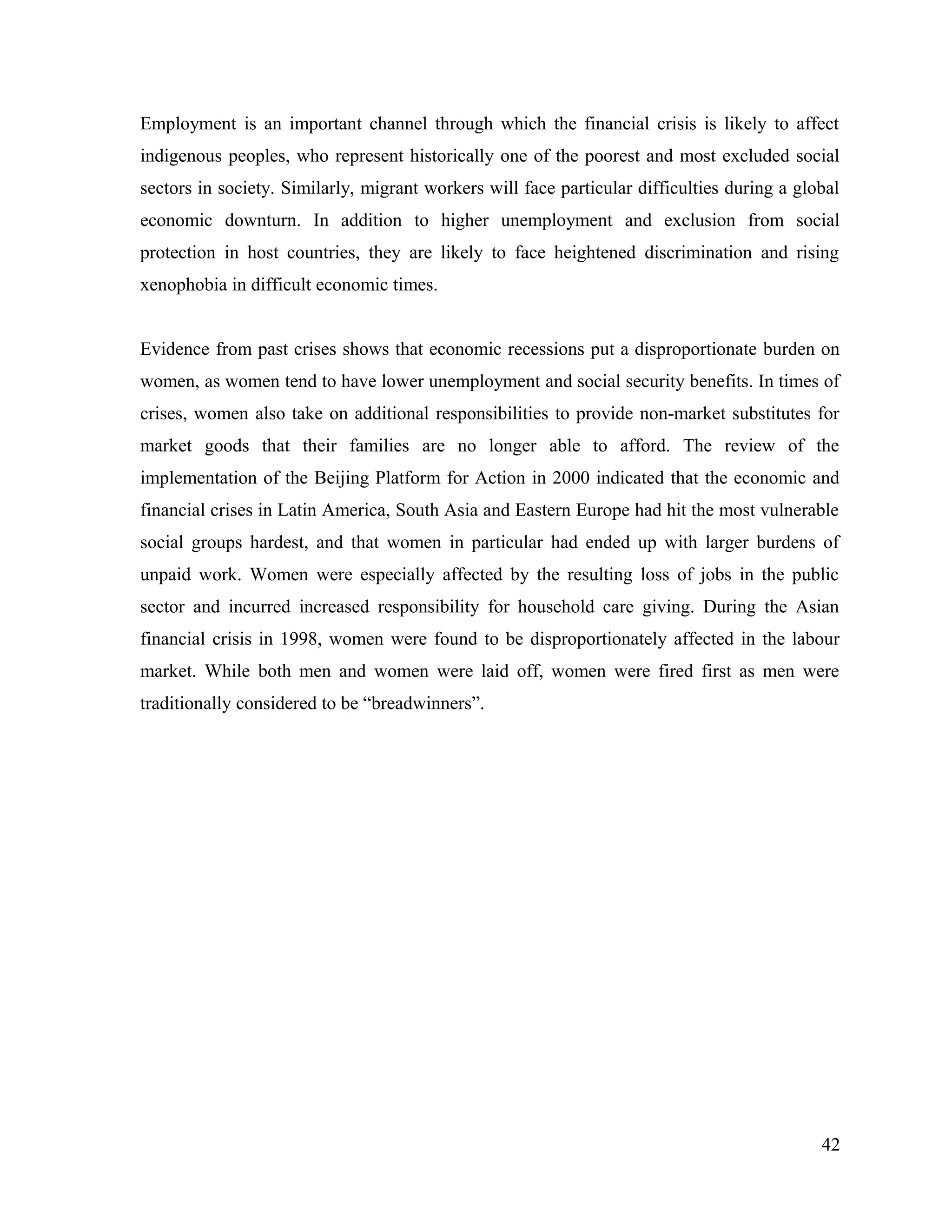 Employment is an important channel through which the financial crisis is likely to affect
indigenous peoples, who represent historically one of the poorest and most excluded social
sectors in society. Similarly, migrant workers will face particular difficulties during a global
economic downturn. In addition to higher unemployment and exclusion from social
protection in host countries, they are likely to face heightened discrimination and rising
xenophobia in difficult economic times.
Evidence from past crises shows that economic recessions put a disproportionate burden on
women, as women tend to have lower unemployment and social security benefits. In times of
crises, women also take on additional responsibilities to provide non-market substitutes for
market goods that their families are no longer able to afford. The review of the
implementation of the Beijing Platform for Action in 2000 indicated that the economic and
financial crises in Latin America, South Asia and Eastern Europe had hit the most vulnerable
social groups hardest, and that women in particular had ended up with larger burdens of
unpaid work. Women were especially affected by the resulting loss of jobs in the public
sector and incurred increased responsibility for household care giving. During the Asian
financial crisis in 1998, women were found to be disproportionately affected in the labour
market. While both men and women were laid off, women were fired first as men were
traditionally considered to be “breadwinners”.
42
 