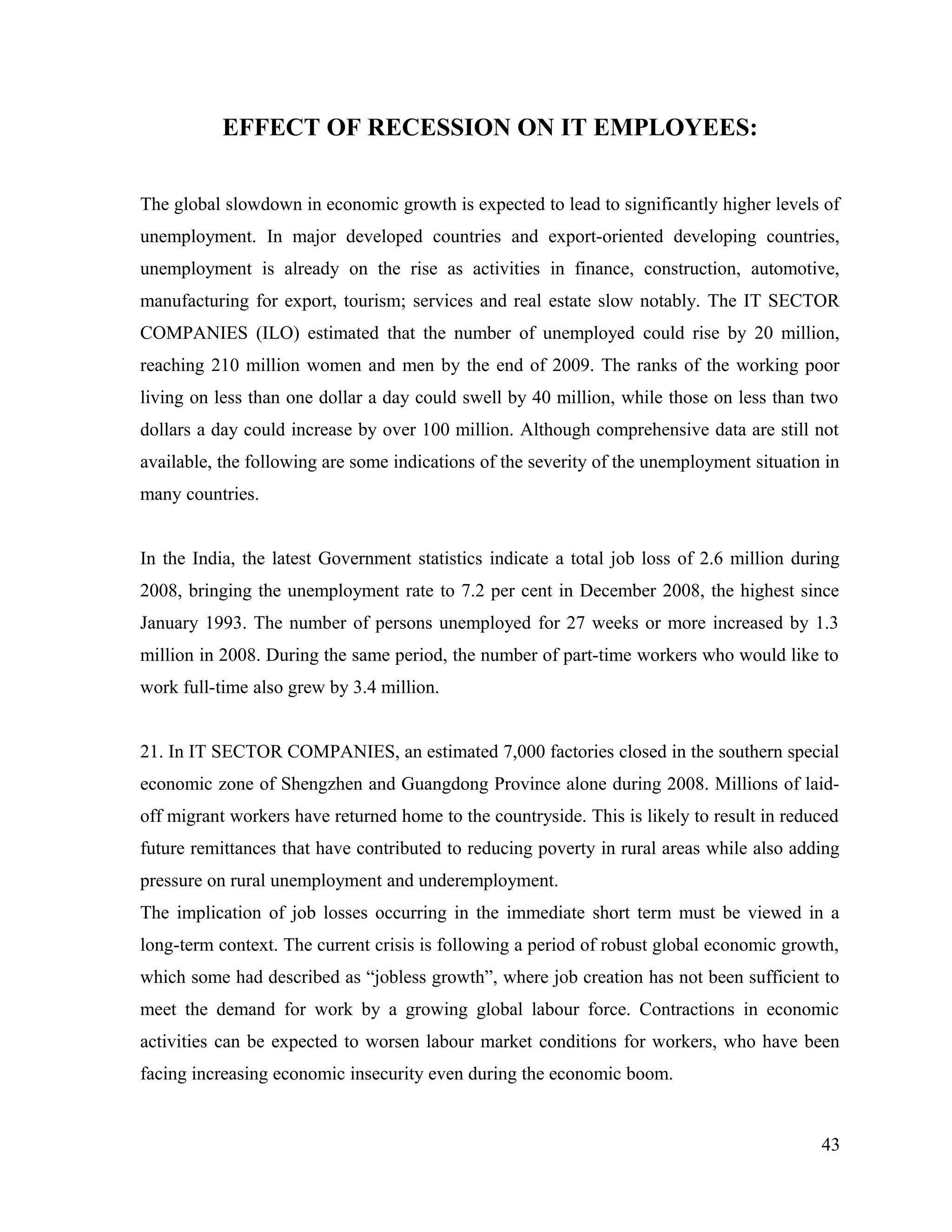 EFFECT OF RECESSION ON IT EMPLOYEES:
The global slowdown in economic growth is expected to lead to significantly higher levels of
unemployment. In major developed countries and export-oriented developing countries,
unemployment is already on the rise as activities in finance, construction, automotive,
manufacturing for export, tourism; services and real estate slow notably. The IT SECTOR
COMPANIES (ILO) estimated that the number of unemployed could rise by 20 million,
reaching 210 million women and men by the end of 2009. The ranks of the working poor
living on less than one dollar a day could swell by 40 million, while those on less than two
dollars a day could increase by over 100 million. Although comprehensive data are still not
available, the following are some indications of the severity of the unemployment situation in
many countries.
In the India, the latest Government statistics indicate a total job loss of 2.6 million during
2008, bringing the unemployment rate to 7.2 per cent in December 2008, the highest since
January 1993. The number of persons unemployed for 27 weeks or more increased by 1.3
million in 2008. During the same period, the number of part-time workers who would like to
work full-time also grew by 3.4 million.
21. In IT SECTOR COMPANIES, an estimated 7,000 factories closed in the southern special
economic zone of Shengzhen and Guangdong Province alone during 2008. Millions of laid-
off migrant workers have returned home to the countryside. This is likely to result in reduced
future remittances that have contributed to reducing poverty in rural areas while also adding
pressure on rural unemployment and underemployment.
The implication of job losses occurring in the immediate short term must be viewed in a
long-term context. The current crisis is following a period of robust global economic growth,
which some had described as “jobless growth”, where job creation has not been sufficient to
meet the demand for work by a growing global labour force. Contractions in economic
activities can be expected to worsen labour market conditions for workers, who have been
facing increasing economic insecurity even during the economic boom.
43
 