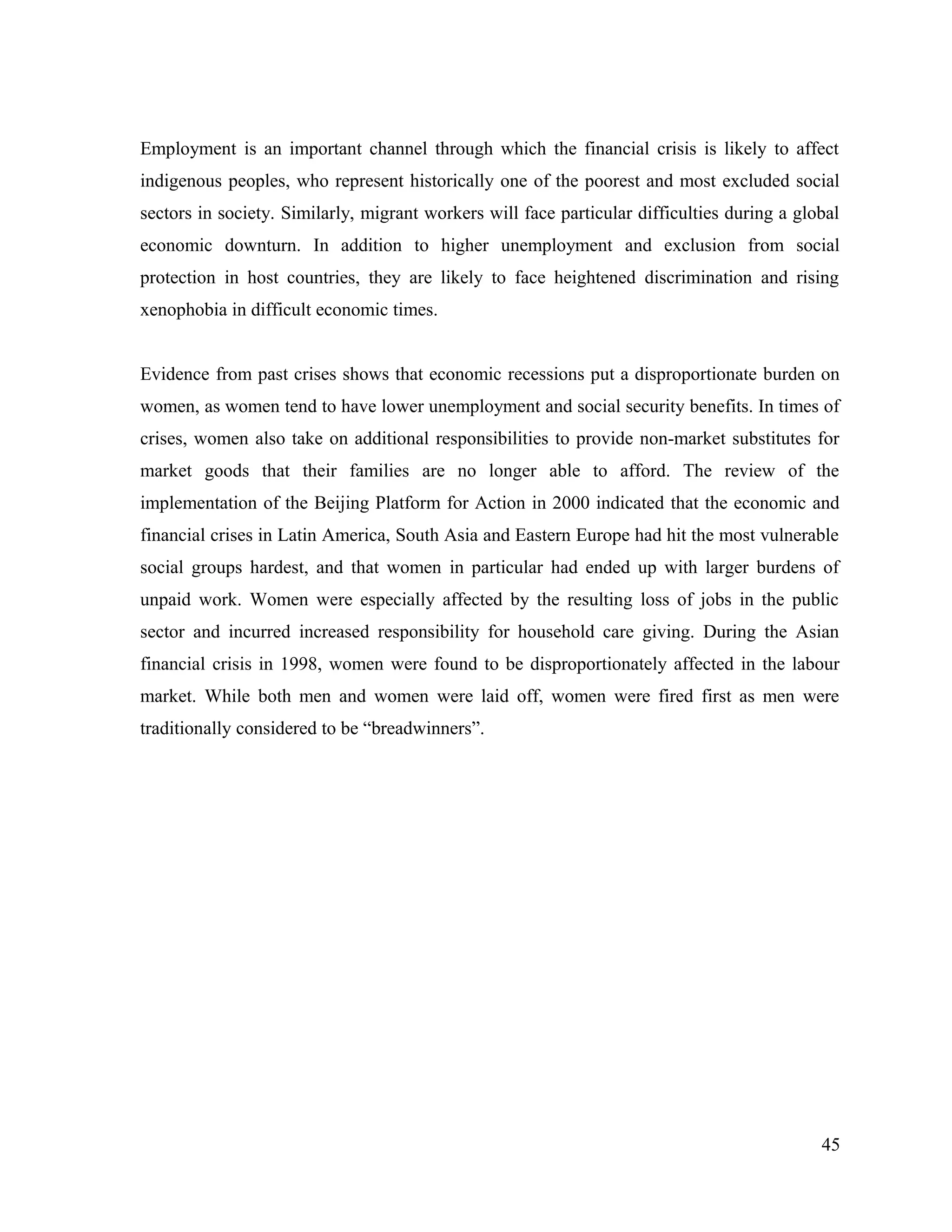 Employment is an important channel through which the financial crisis is likely to affect
indigenous peoples, who represent historically one of the poorest and most excluded social
sectors in society. Similarly, migrant workers will face particular difficulties during a global
economic downturn. In addition to higher unemployment and exclusion from social
protection in host countries, they are likely to face heightened discrimination and rising
xenophobia in difficult economic times.
Evidence from past crises shows that economic recessions put a disproportionate burden on
women, as women tend to have lower unemployment and social security benefits. In times of
crises, women also take on additional responsibilities to provide non-market substitutes for
market goods that their families are no longer able to afford. The review of the
implementation of the Beijing Platform for Action in 2000 indicated that the economic and
financial crises in Latin America, South Asia and Eastern Europe had hit the most vulnerable
social groups hardest, and that women in particular had ended up with larger burdens of
unpaid work. Women were especially affected by the resulting loss of jobs in the public
sector and incurred increased responsibility for household care giving. During the Asian
financial crisis in 1998, women were found to be disproportionately affected in the labour
market. While both men and women were laid off, women were fired first as men were
traditionally considered to be “breadwinners”.
45
 