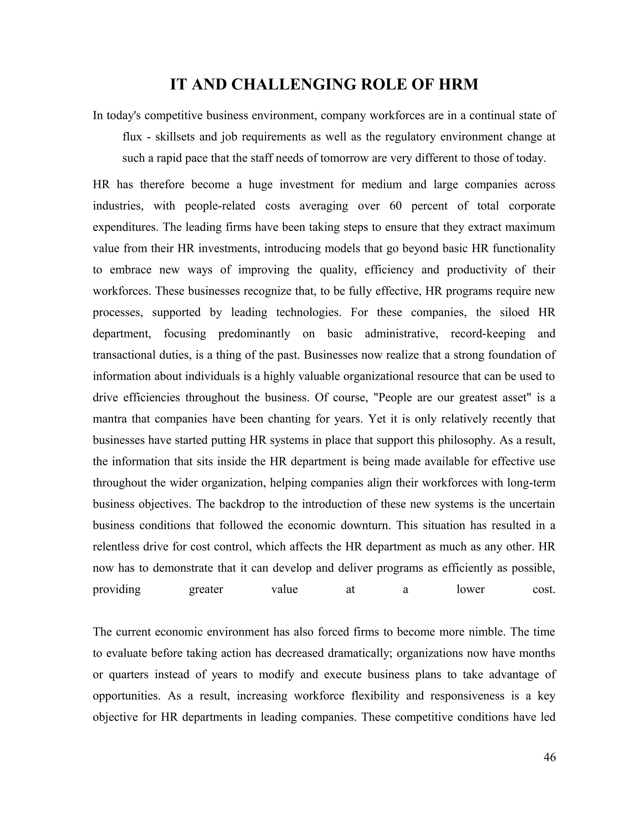 IT AND CHALLENGING ROLE OF HRM
In today's competitive business environment, company workforces are in a continual state of
flux - skillsets and job requirements as well as the regulatory environment change at
such a rapid pace that the staff needs of tomorrow are very different to those of today.
HR has therefore become a huge investment for medium and large companies across
industries, with people-related costs averaging over 60 percent of total corporate
expenditures. The leading firms have been taking steps to ensure that they extract maximum
value from their HR investments, introducing models that go beyond basic HR functionality
to embrace new ways of improving the quality, efficiency and productivity of their
workforces. These businesses recognize that, to be fully effective, HR programs require new
processes, supported by leading technologies. For these companies, the siloed HR
department, focusing predominantly on basic administrative, record-keeping and
transactional duties, is a thing of the past. Businesses now realize that a strong foundation of
information about individuals is a highly valuable organizational resource that can be used to
drive efficiencies throughout the business. Of course, "People are our greatest asset" is a
mantra that companies have been chanting for years. Yet it is only relatively recently that
businesses have started putting HR systems in place that support this philosophy. As a result,
the information that sits inside the HR department is being made available for effective use
throughout the wider organization, helping companies align their workforces with long-term
business objectives. The backdrop to the introduction of these new systems is the uncertain
business conditions that followed the economic downturn. This situation has resulted in a
relentless drive for cost control, which affects the HR department as much as any other. HR
now has to demonstrate that it can develop and deliver programs as efficiently as possible,
providing greater value at a lower cost.
The current economic environment has also forced firms to become more nimble. The time
to evaluate before taking action has decreased dramatically; organizations now have months
or quarters instead of years to modify and execute business plans to take advantage of
opportunities. As a result, increasing workforce flexibility and responsiveness is a key
objective for HR departments in leading companies. These competitive conditions have led
46
 