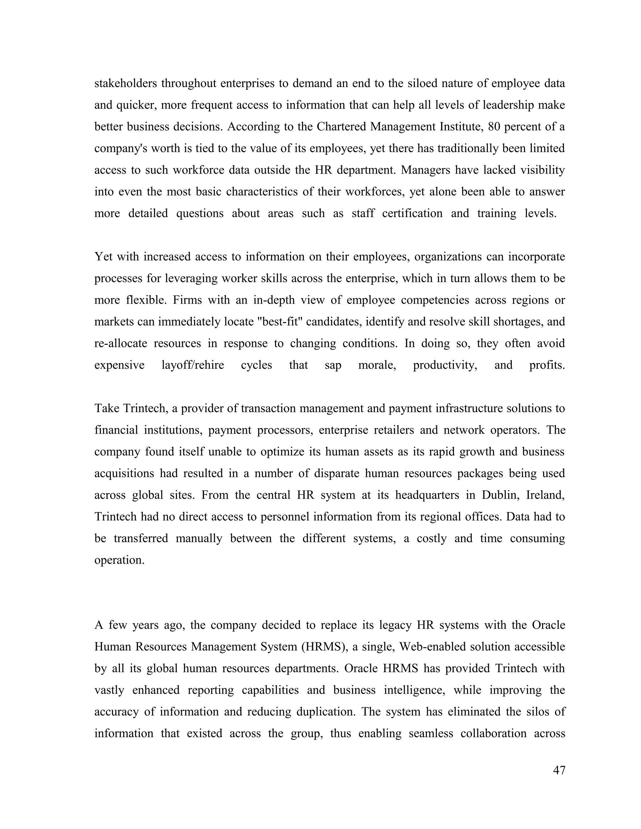 stakeholders throughout enterprises to demand an end to the siloed nature of employee data
and quicker, more frequent access to information that can help all levels of leadership make
better business decisions. According to the Chartered Management Institute, 80 percent of a
company's worth is tied to the value of its employees, yet there has traditionally been limited
access to such workforce data outside the HR department. Managers have lacked visibility
into even the most basic characteristics of their workforces, yet alone been able to answer
more detailed questions about areas such as staff certification and training levels.
Yet with increased access to information on their employees, organizations can incorporate
processes for leveraging worker skills across the enterprise, which in turn allows them to be
more flexible. Firms with an in-depth view of employee competencies across regions or
markets can immediately locate "best-fit" candidates, identify and resolve skill shortages, and
re-allocate resources in response to changing conditions. In doing so, they often avoid
expensive layoff/rehire cycles that sap morale, productivity, and profits.
Take Trintech, a provider of transaction management and payment infrastructure solutions to
financial institutions, payment processors, enterprise retailers and network operators. The
company found itself unable to optimize its human assets as its rapid growth and business
acquisitions had resulted in a number of disparate human resources packages being used
across global sites. From the central HR system at its headquarters in Dublin, Ireland,
Trintech had no direct access to personnel information from its regional offices. Data had to
be transferred manually between the different systems, a costly and time consuming
operation.
A few years ago, the company decided to replace its legacy HR systems with the Oracle
Human Resources Management System (HRMS), a single, Web-enabled solution accessible
by all its global human resources departments. Oracle HRMS has provided Trintech with
vastly enhanced reporting capabilities and business intelligence, while improving the
accuracy of information and reducing duplication. The system has eliminated the silos of
information that existed across the group, thus enabling seamless collaboration across
47
 