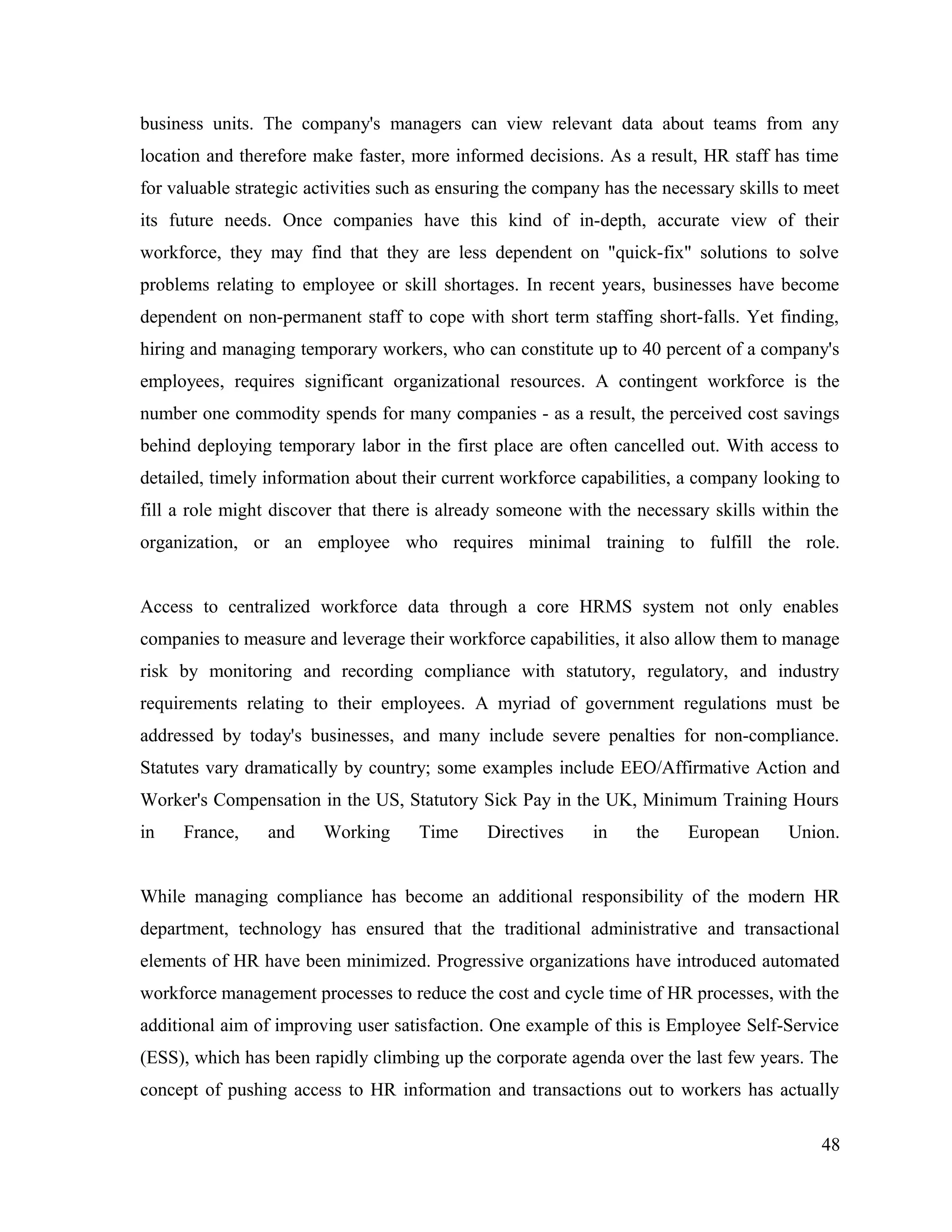 business units. The company's managers can view relevant data about teams from any
location and therefore make faster, more informed decisions. As a result, HR staff has time
for valuable strategic activities such as ensuring the company has the necessary skills to meet
its future needs. Once companies have this kind of in-depth, accurate view of their
workforce, they may find that they are less dependent on "quick-fix" solutions to solve
problems relating to employee or skill shortages. In recent years, businesses have become
dependent on non-permanent staff to cope with short term staffing short-falls. Yet finding,
hiring and managing temporary workers, who can constitute up to 40 percent of a company's
employees, requires significant organizational resources. A contingent workforce is the
number one commodity spends for many companies - as a result, the perceived cost savings
behind deploying temporary labor in the first place are often cancelled out. With access to
detailed, timely information about their current workforce capabilities, a company looking to
fill a role might discover that there is already someone with the necessary skills within the
organization, or an employee who requires minimal training to fulfill the role.
Access to centralized workforce data through a core HRMS system not only enables
companies to measure and leverage their workforce capabilities, it also allow them to manage
risk by monitoring and recording compliance with statutory, regulatory, and industry
requirements relating to their employees. A myriad of government regulations must be
addressed by today's businesses, and many include severe penalties for non-compliance.
Statutes vary dramatically by country; some examples include EEO/Affirmative Action and
Worker's Compensation in the US, Statutory Sick Pay in the UK, Minimum Training Hours
in France, and Working Time Directives in the European Union.
While managing compliance has become an additional responsibility of the modern HR
department, technology has ensured that the traditional administrative and transactional
elements of HR have been minimized. Progressive organizations have introduced automated
workforce management processes to reduce the cost and cycle time of HR processes, with the
additional aim of improving user satisfaction. One example of this is Employee Self-Service
(ESS), which has been rapidly climbing up the corporate agenda over the last few years. The
concept of pushing access to HR information and transactions out to workers has actually
48
 