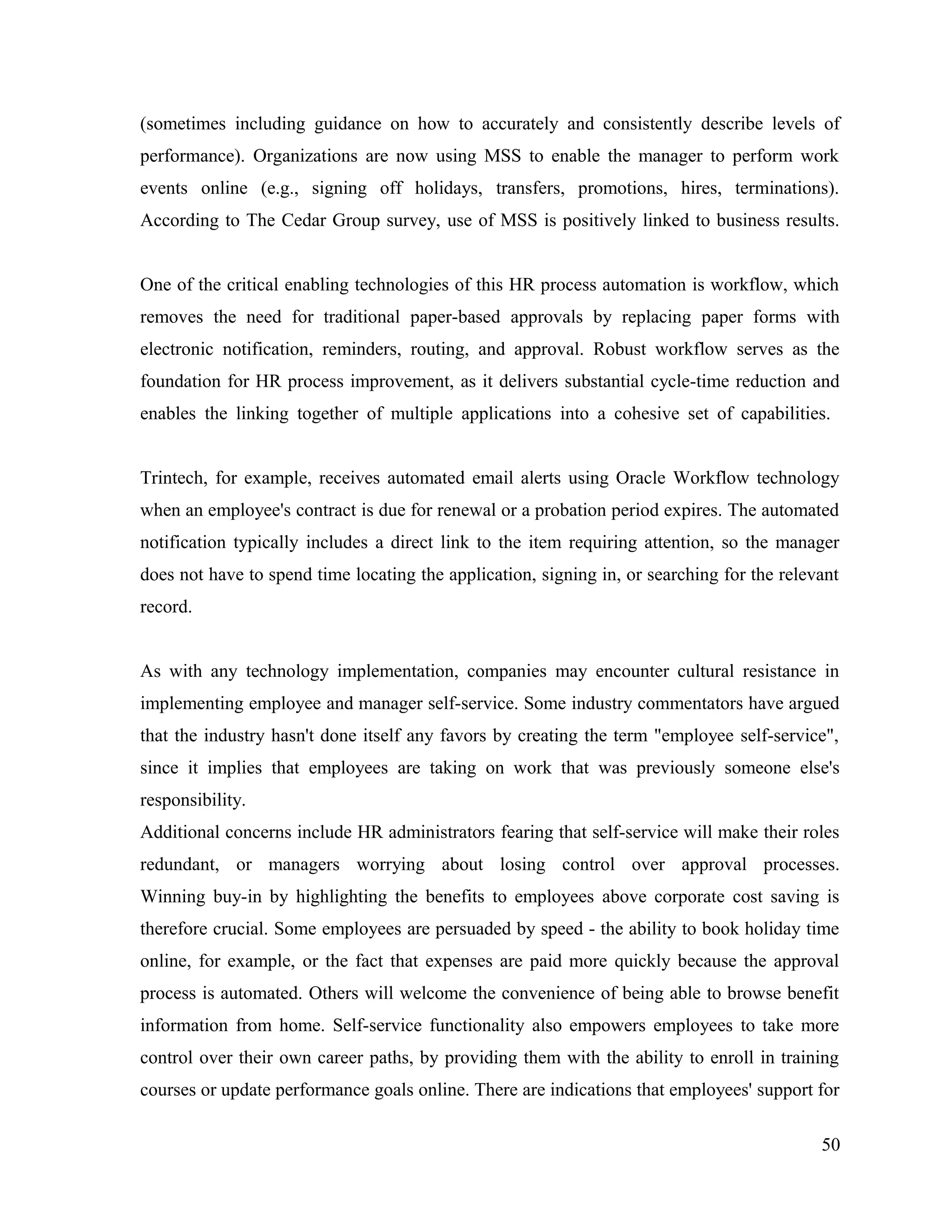 (sometimes including guidance on how to accurately and consistently describe levels of
performance). Organizations are now using MSS to enable the manager to perform work
events online (e.g., signing off holidays, transfers, promotions, hires, terminations).
According to The Cedar Group survey, use of MSS is positively linked to business results.
One of the critical enabling technologies of this HR process automation is workflow, which
removes the need for traditional paper-based approvals by replacing paper forms with
electronic notification, reminders, routing, and approval. Robust workflow serves as the
foundation for HR process improvement, as it delivers substantial cycle-time reduction and
enables the linking together of multiple applications into a cohesive set of capabilities.
Trintech, for example, receives automated email alerts using Oracle Workflow technology
when an employee's contract is due for renewal or a probation period expires. The automated
notification typically includes a direct link to the item requiring attention, so the manager
does not have to spend time locating the application, signing in, or searching for the relevant
record.
As with any technology implementation, companies may encounter cultural resistance in
implementing employee and manager self-service. Some industry commentators have argued
that the industry hasn't done itself any favors by creating the term "employee self-service",
since it implies that employees are taking on work that was previously someone else's
responsibility.
Additional concerns include HR administrators fearing that self-service will make their roles
redundant, or managers worrying about losing control over approval processes.
Winning buy-in by highlighting the benefits to employees above corporate cost saving is
therefore crucial. Some employees are persuaded by speed - the ability to book holiday time
online, for example, or the fact that expenses are paid more quickly because the approval
process is automated. Others will welcome the convenience of being able to browse benefit
information from home. Self-service functionality also empowers employees to take more
control over their own career paths, by providing them with the ability to enroll in training
courses or update performance goals online. There are indications that employees' support for
50
 