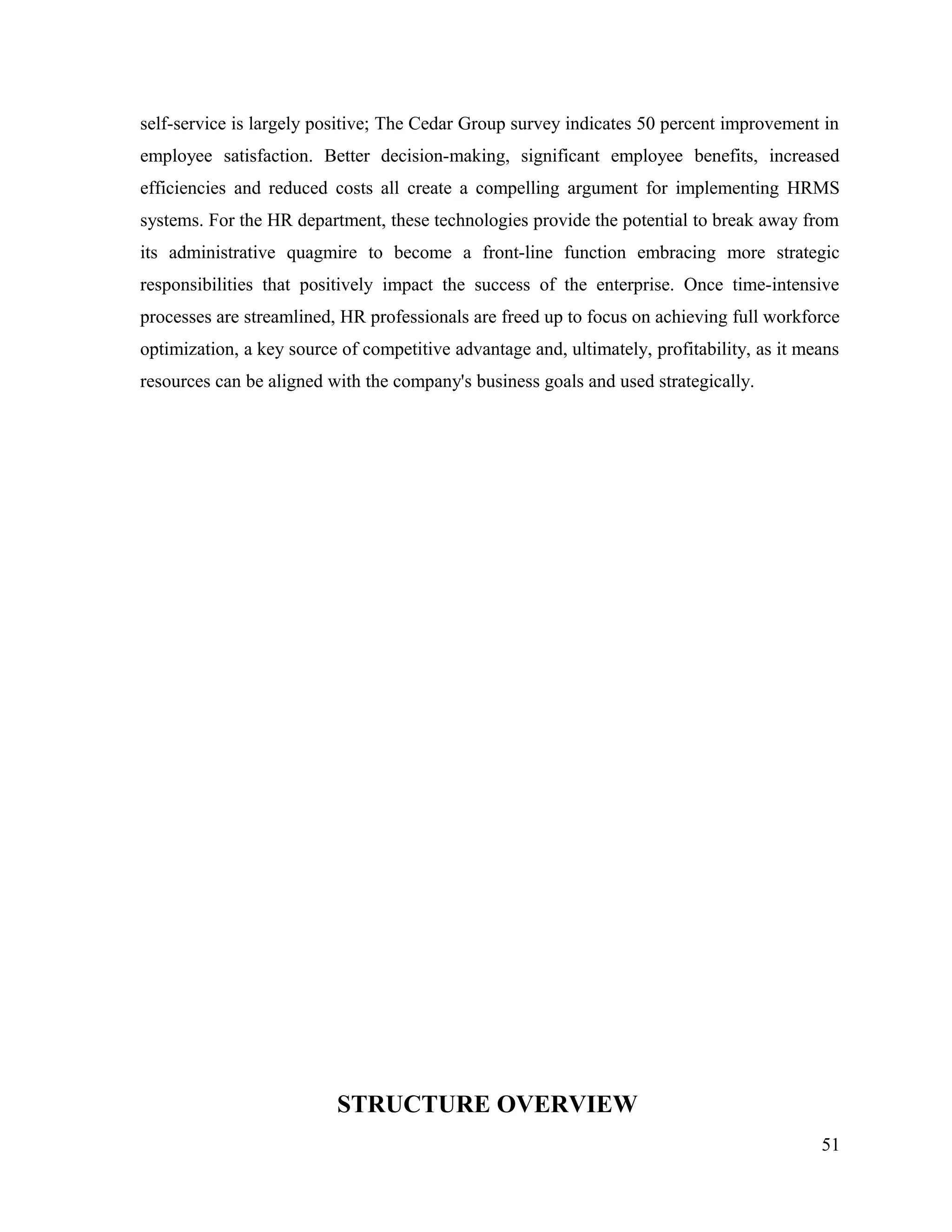 self-service is largely positive; The Cedar Group survey indicates 50 percent improvement in
employee satisfaction. Better decision-making, significant employee benefits, increased
efficiencies and reduced costs all create a compelling argument for implementing HRMS
systems. For the HR department, these technologies provide the potential to break away from
its administrative quagmire to become a front-line function embracing more strategic
responsibilities that positively impact the success of the enterprise. Once time-intensive
processes are streamlined, HR professionals are freed up to focus on achieving full workforce
optimization, a key source of competitive advantage and, ultimately, profitability, as it means
resources can be aligned with the company's business goals and used strategically.
STRUCTURE OVERVIEW
51
 