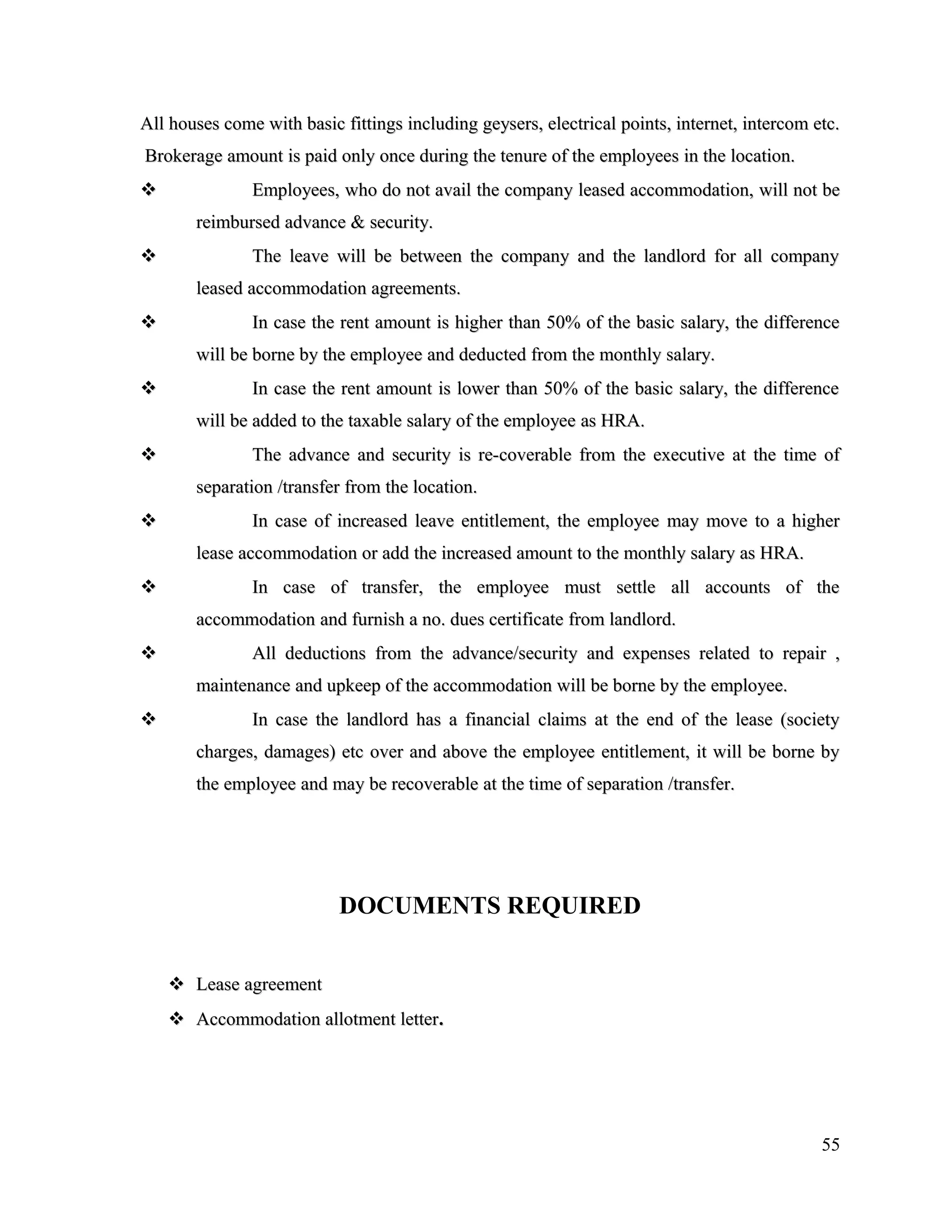 All houses come with basic fittings including geysers, electrical points, internet, intercom etc.All houses come with basic fittings including geysers, electrical points, internet, intercom etc.
Brokerage amount is paid only once during the tenure of the employees in the location.Brokerage amount is paid only once during the tenure of the employees in the location.
 Employees, who do not avail the company leased accommodation, will not beEmployees, who do not avail the company leased accommodation, will not be
reimbursed advance & security.reimbursed advance & security.
 The leave will be between the company and the landlord for all companyThe leave will be between the company and the landlord for all company
leased accommodation agreements.leased accommodation agreements.
 In case the rent amount is higher than 50% of the basic salary, the differenceIn case the rent amount is higher than 50% of the basic salary, the difference
will be borne by the employee and deducted from the monthly salary.will be borne by the employee and deducted from the monthly salary.
 In case the rent amount is lower than 50% of the basic salary, the differenceIn case the rent amount is lower than 50% of the basic salary, the difference
will be added to the taxable salary of the employee as HRA.will be added to the taxable salary of the employee as HRA.
 The advance and security is re-coverable from the executive at the time ofThe advance and security is re-coverable from the executive at the time of
separation /transfer from the location.separation /transfer from the location.
 In case of increased leave entitlement, the employee may move to a higherIn case of increased leave entitlement, the employee may move to a higher
lease accommodation or add the increased amount to the monthly salary as HRA.lease accommodation or add the increased amount to the monthly salary as HRA.
 In case of transfer, the employee must settle all accounts of theIn case of transfer, the employee must settle all accounts of the
accommodation and furnish a no. dues certificate from landlord.accommodation and furnish a no. dues certificate from landlord.
 All deductions from the advance/security and expenses related to repair ,All deductions from the advance/security and expenses related to repair ,
maintenance and upkeep of the accommodation will be borne by the employee.maintenance and upkeep of the accommodation will be borne by the employee.
 In case the landlord has a financial claims at the end of the lease (societyIn case the landlord has a financial claims at the end of the lease (society
charges, damages) etc over and above the employee entitlement, it will be borne bycharges, damages) etc over and above the employee entitlement, it will be borne by
the employee and may be recoverable at the time of separation /transfer.the employee and may be recoverable at the time of separation /transfer.
DOCUMENTS REQUIRED
 Lease agreementLease agreement
 Accommodation allotment letterAccommodation allotment letter..
55
 
