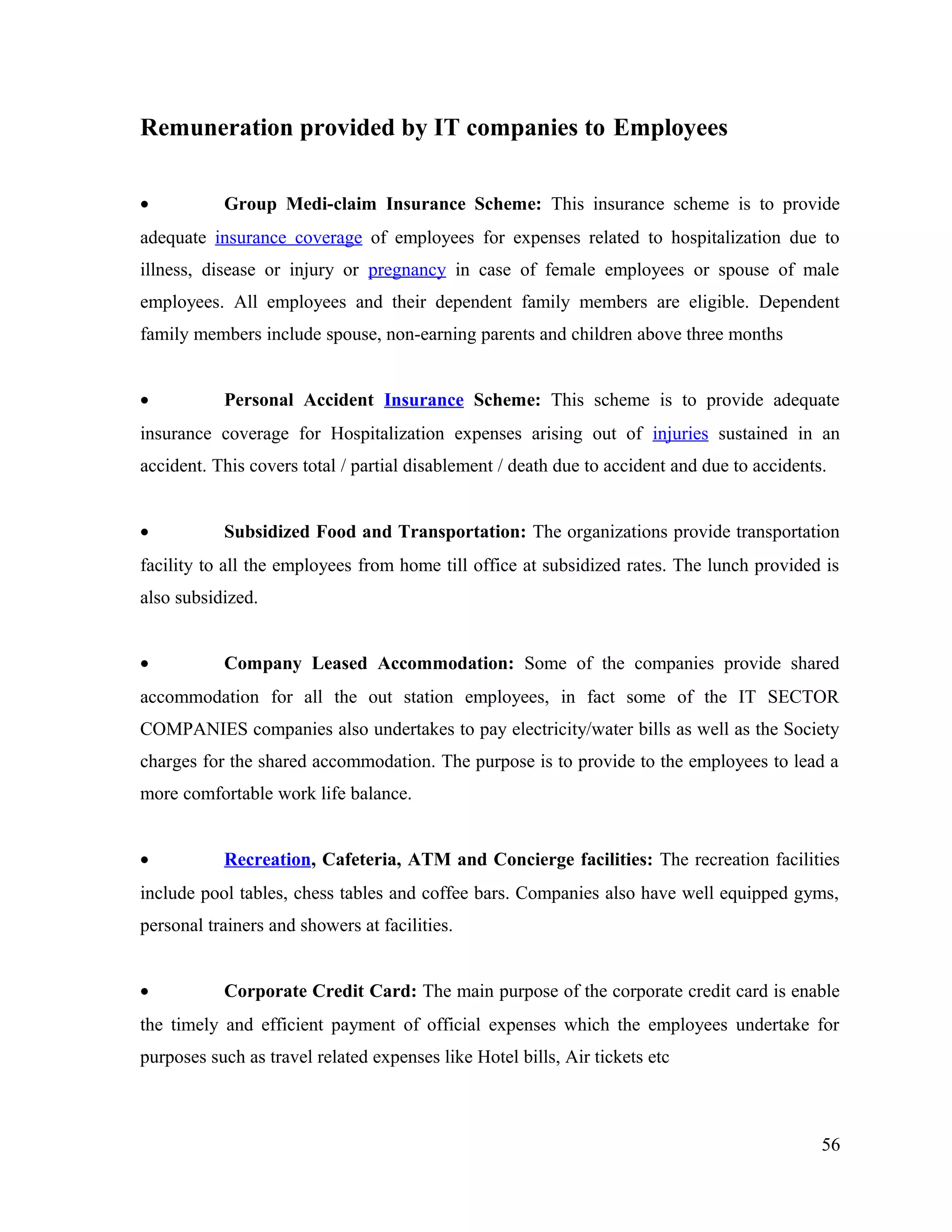 Remuneration provided by IT companies to Employees
• Group Medi-claim Insurance Scheme: This insurance scheme is to provide
adequate insurance coverage of employees for expenses related to hospitalization due to
illness, disease or injury or pregnancy in case of female employees or spouse of male
employees. All employees and their dependent family members are eligible. Dependent
family members include spouse, non-earning parents and children above three months
• Personal Accident Insurance Scheme: This scheme is to provide adequate
insurance coverage for Hospitalization expenses arising out of injuries sustained in an
accident. This covers total / partial disablement / death due to accident and due to accidents.
• Subsidized Food and Transportation: The organizations provide transportation
facility to all the employees from home till office at subsidized rates. The lunch provided is
also subsidized.
• Company Leased Accommodation: Some of the companies provide shared
accommodation for all the out station employees, in fact some of the IT SECTOR
COMPANIES companies also undertakes to pay electricity/water bills as well as the Society
charges for the shared accommodation. The purpose is to provide to the employees to lead a
more comfortable work life balance.
• Recreation, Cafeteria, ATM and Concierge facilities: The recreation facilities
include pool tables, chess tables and coffee bars. Companies also have well equipped gyms,
personal trainers and showers at facilities.
• Corporate Credit Card: The main purpose of the corporate credit card is enable
the timely and efficient payment of official expenses which the employees undertake for
purposes such as travel related expenses like Hotel bills, Air tickets etc
56
 