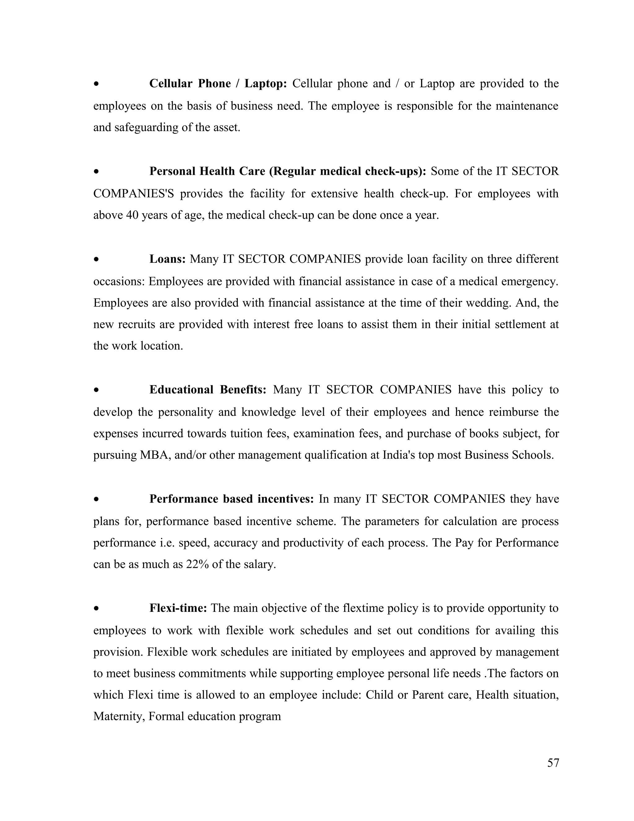 • Cellular Phone / Laptop: Cellular phone and / or Laptop are provided to the
employees on the basis of business need. The employee is responsible for the maintenance
and safeguarding of the asset.
• Personal Health Care (Regular medical check-ups): Some of the IT SECTOR
COMPANIES'S provides the facility for extensive health check-up. For employees with
above 40 years of age, the medical check-up can be done once a year.
• Loans: Many IT SECTOR COMPANIES provide loan facility on three different
occasions: Employees are provided with financial assistance in case of a medical emergency.
Employees are also provided with financial assistance at the time of their wedding. And, the
new recruits are provided with interest free loans to assist them in their initial settlement at
the work location.
• Educational Benefits: Many IT SECTOR COMPANIES have this policy to
develop the personality and knowledge level of their employees and hence reimburse the
expenses incurred towards tuition fees, examination fees, and purchase of books subject, for
pursuing MBA, and/or other management qualification at India's top most Business Schools.
• Performance based incentives: In many IT SECTOR COMPANIES they have
plans for, performance based incentive scheme. The parameters for calculation are process
performance i.e. speed, accuracy and productivity of each process. The Pay for Performance
can be as much as 22% of the salary.
• Flexi-time: The main objective of the flextime policy is to provide opportunity to
employees to work with flexible work schedules and set out conditions for availing this
provision. Flexible work schedules are initiated by employees and approved by management
to meet business commitments while supporting employee personal life needs .The factors on
which Flexi time is allowed to an employee include: Child or Parent care, Health situation,
Maternity, Formal education program
57
 