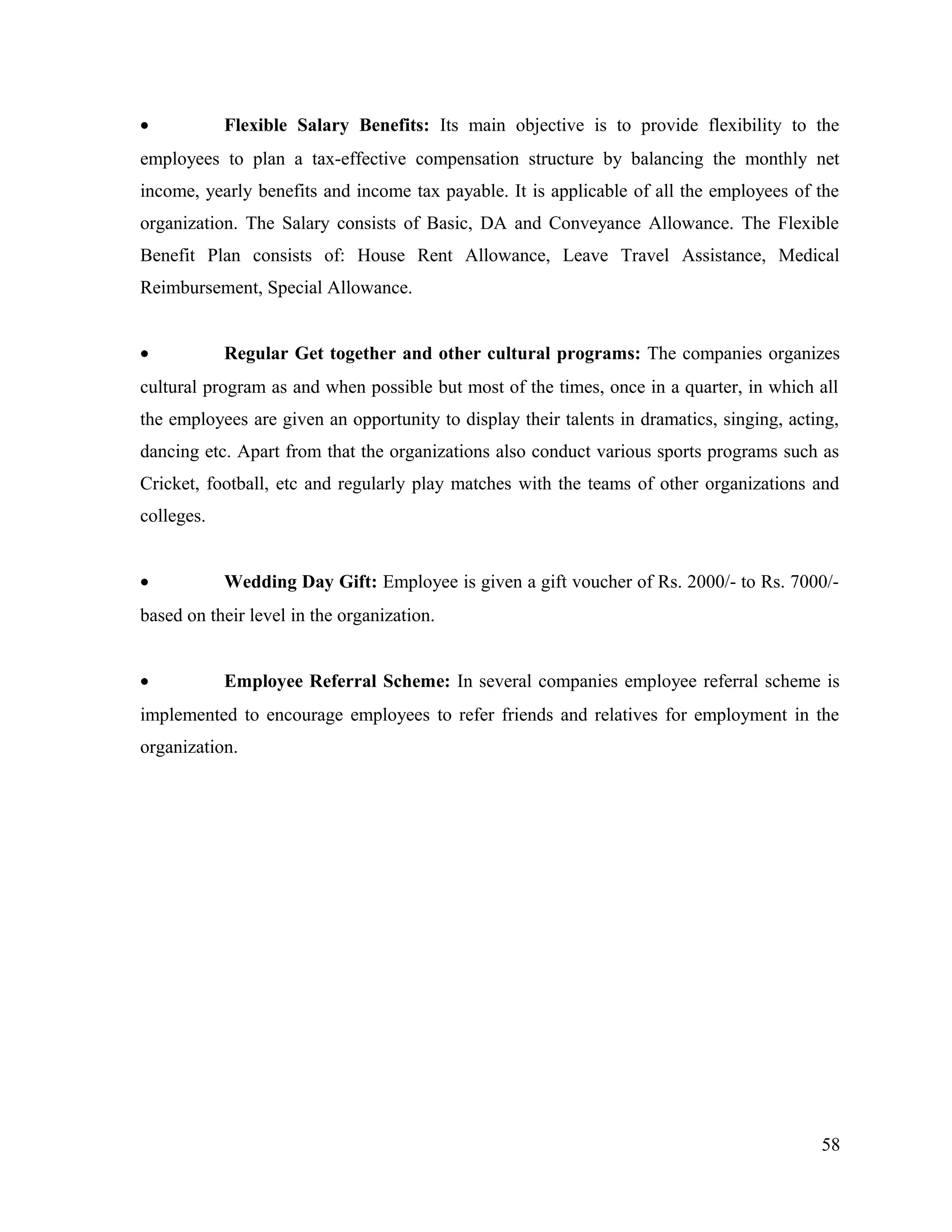 • Flexible Salary Benefits: Its main objective is to provide flexibility to the
employees to plan a tax-effective compensation structure by balancing the monthly net
income, yearly benefits and income tax payable. It is applicable of all the employees of the
organization. The Salary consists of Basic, DA and Conveyance Allowance. The Flexible
Benefit Plan consists of: House Rent Allowance, Leave Travel Assistance, Medical
Reimbursement, Special Allowance.
• Regular Get together and other cultural programs: The companies organizes
cultural program as and when possible but most of the times, once in a quarter, in which all
the employees are given an opportunity to display their talents in dramatics, singing, acting,
dancing etc. Apart from that the organizations also conduct various sports programs such as
Cricket, football, etc and regularly play matches with the teams of other organizations and
colleges.
• Wedding Day Gift: Employee is given a gift voucher of Rs. 2000/- to Rs. 7000/-
based on their level in the organization.
• Employee Referral Scheme: In several companies employee referral scheme is
implemented to encourage employees to refer friends and relatives for employment in the
organization.
58
 