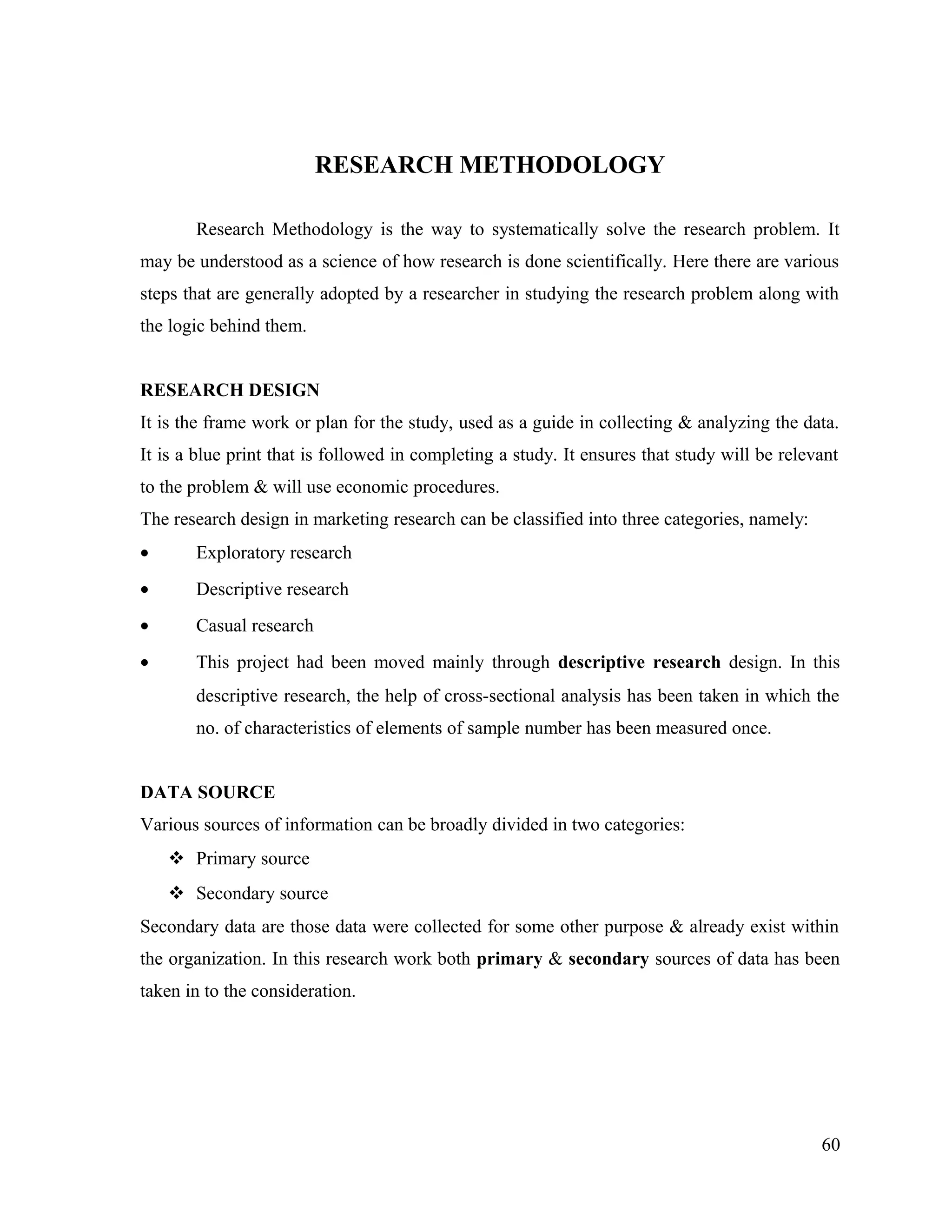RESEARCH METHODOLOGY
Research Methodology is the way to systematically solve the research problem. It
may be understood as a science of how research is done scientifically. Here there are various
steps that are generally adopted by a researcher in studying the research problem along with
the logic behind them.
RESEARCH DESIGN
It is the frame work or plan for the study, used as a guide in collecting & analyzing the data.
It is a blue print that is followed in completing a study. It ensures that study will be relevant
to the problem & will use economic procedures.
The research design in marketing research can be classified into three categories, namely:
• Exploratory research
• Descriptive research
• Casual research
• This project had been moved mainly through descriptive research design. In this
descriptive research, the help of cross-sectional analysis has been taken in which the
no. of characteristics of elements of sample number has been measured once.
DATA SOURCE
Various sources of information can be broadly divided in two categories:
 Primary source
 Secondary source
Secondary data are those data were collected for some other purpose & already exist within
the organization. In this research work both primary & secondary sources of data has been
taken in to the consideration.
60
 
