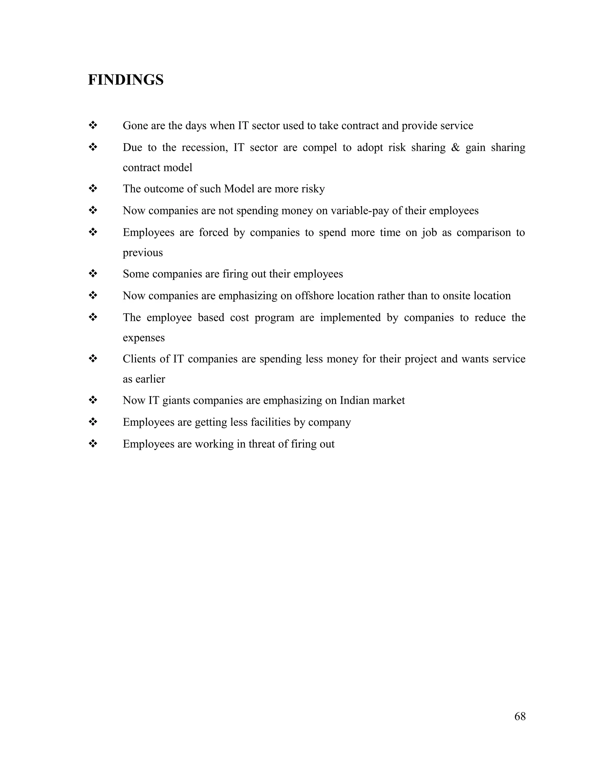 FINDINGS
 Gone are the days when IT sector used to take contract and provide service
 Due to the recession, IT sector are compel to adopt risk sharing & gain sharing
contract model
 The outcome of such Model are more risky
 Now companies are not spending money on variable-pay of their employees
 Employees are forced by companies to spend more time on job as comparison to
previous
 Some companies are firing out their employees
 Now companies are emphasizing on offshore location rather than to onsite location
 The employee based cost program are implemented by companies to reduce the
expenses
 Clients of IT companies are spending less money for their project and wants service
as earlier
 Now IT giants companies are emphasizing on Indian market
 Employees are getting less facilities by company
 Employees are working in threat of firing out
68
 