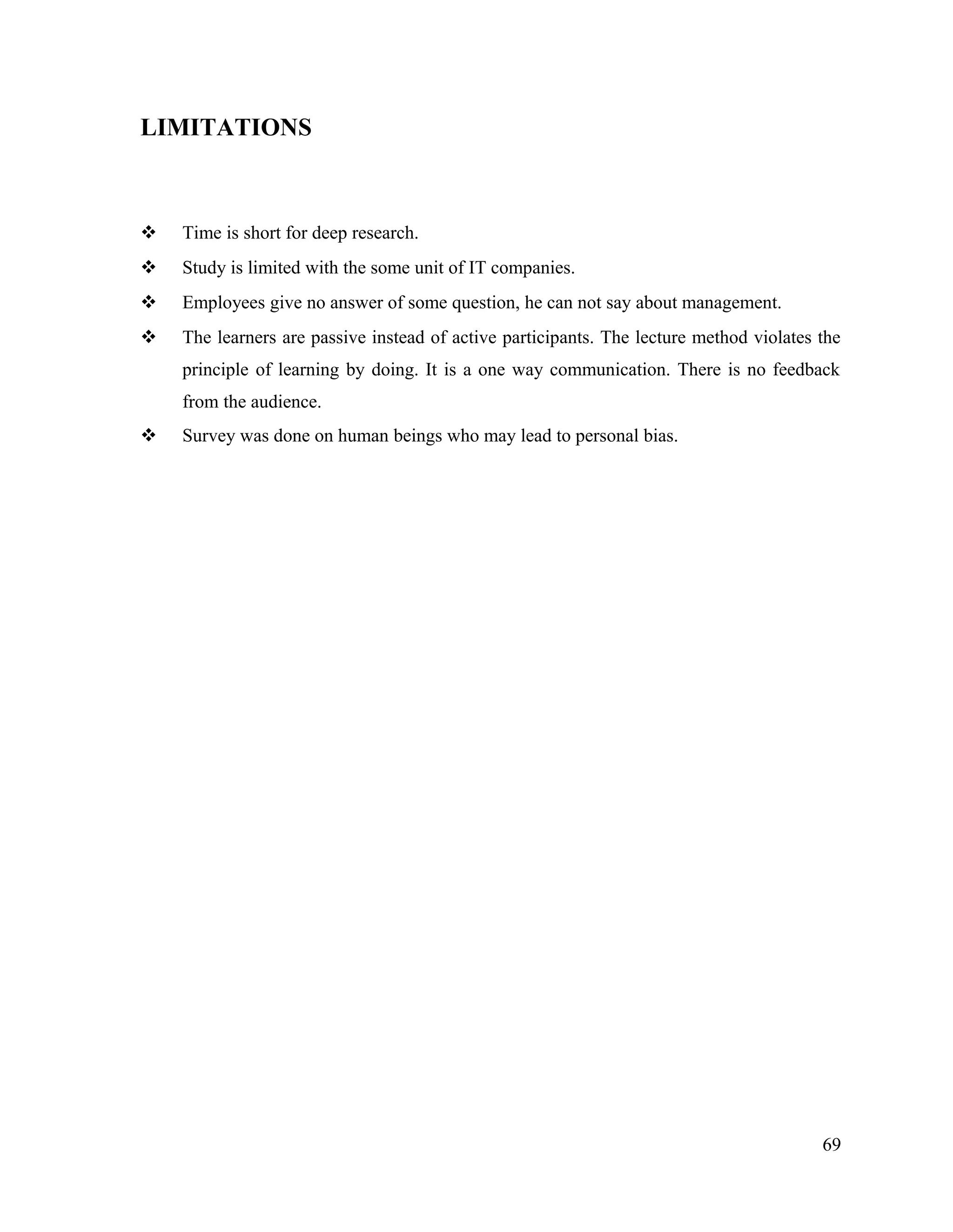 LIMITATIONS
 Time is short for deep research.
 Study is limited with the some unit of IT companies.
 Employees give no answer of some question, he can not say about management.
 The learners are passive instead of active participants. The lecture method violates the
principle of learning by doing. It is a one way communication. There is no feedback
from the audience.
 Survey was done on human beings who may lead to personal bias.
69
 