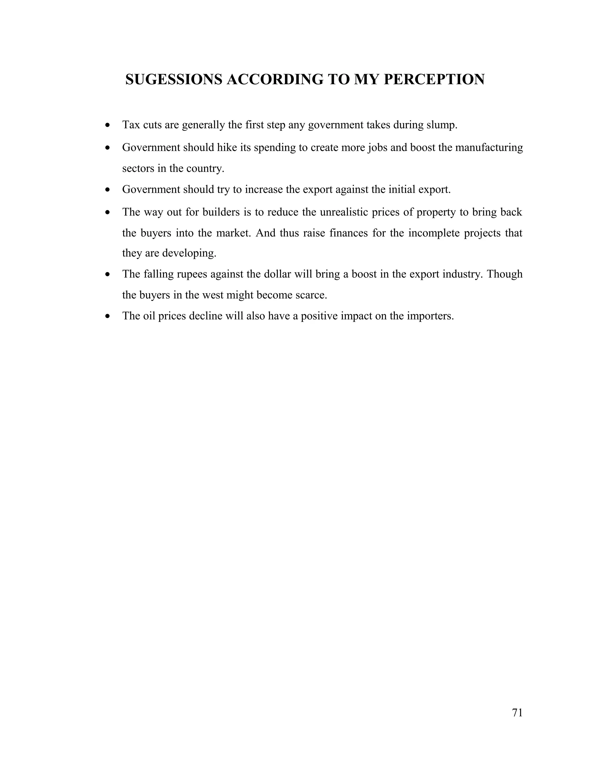 SUGESSIONS ACCORDING TO MY PERCEPTION
• Tax cuts are generally the first step any government takes during slump.
• Government should hike its spending to create more jobs and boost the manufacturing
sectors in the country.
• Government should try to increase the export against the initial export.
• The way out for builders is to reduce the unrealistic prices of property to bring back
the buyers into the market. And thus raise finances for the incomplete projects that
they are developing.
• The falling rupees against the dollar will bring a boost in the export industry. Though
the buyers in the west might become scarce.
• The oil prices decline will also have a positive impact on the importers.
71
 