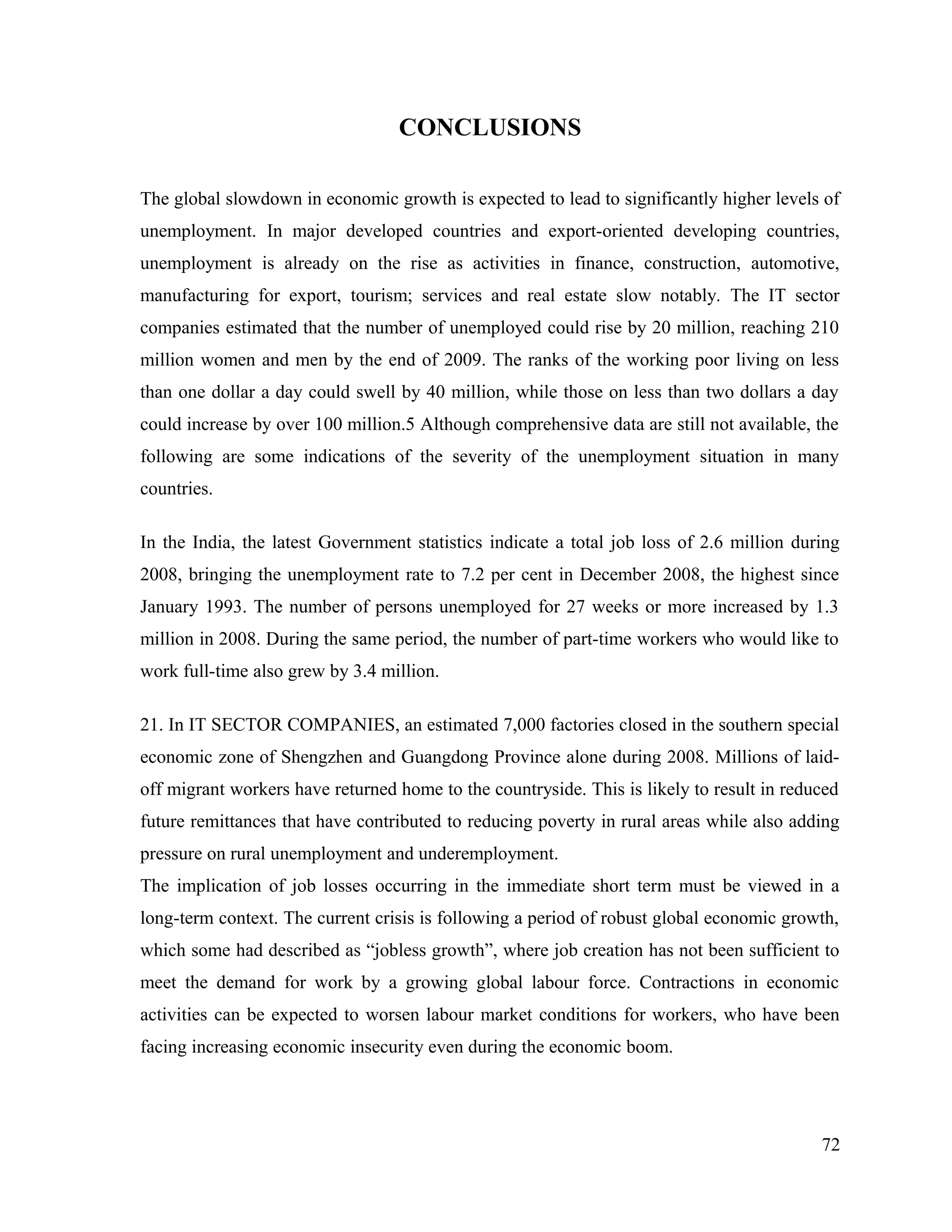CONCLUSIONS
The global slowdown in economic growth is expected to lead to significantly higher levels of
unemployment. In major developed countries and export-oriented developing countries,
unemployment is already on the rise as activities in finance, construction, automotive,
manufacturing for export, tourism; services and real estate slow notably. The IT sector
companies estimated that the number of unemployed could rise by 20 million, reaching 210
million women and men by the end of 2009. The ranks of the working poor living on less
than one dollar a day could swell by 40 million, while those on less than two dollars a day
could increase by over 100 million.5 Although comprehensive data are still not available, the
following are some indications of the severity of the unemployment situation in many
countries.
In the India, the latest Government statistics indicate a total job loss of 2.6 million during
2008, bringing the unemployment rate to 7.2 per cent in December 2008, the highest since
January 1993. The number of persons unemployed for 27 weeks or more increased by 1.3
million in 2008. During the same period, the number of part-time workers who would like to
work full-time also grew by 3.4 million.
21. In IT SECTOR COMPANIES, an estimated 7,000 factories closed in the southern special
economic zone of Shengzhen and Guangdong Province alone during 2008. Millions of laid-
off migrant workers have returned home to the countryside. This is likely to result in reduced
future remittances that have contributed to reducing poverty in rural areas while also adding
pressure on rural unemployment and underemployment.
The implication of job losses occurring in the immediate short term must be viewed in a
long-term context. The current crisis is following a period of robust global economic growth,
which some had described as “jobless growth”, where job creation has not been sufficient to
meet the demand for work by a growing global labour force. Contractions in economic
activities can be expected to worsen labour market conditions for workers, who have been
facing increasing economic insecurity even during the economic boom.
72
 