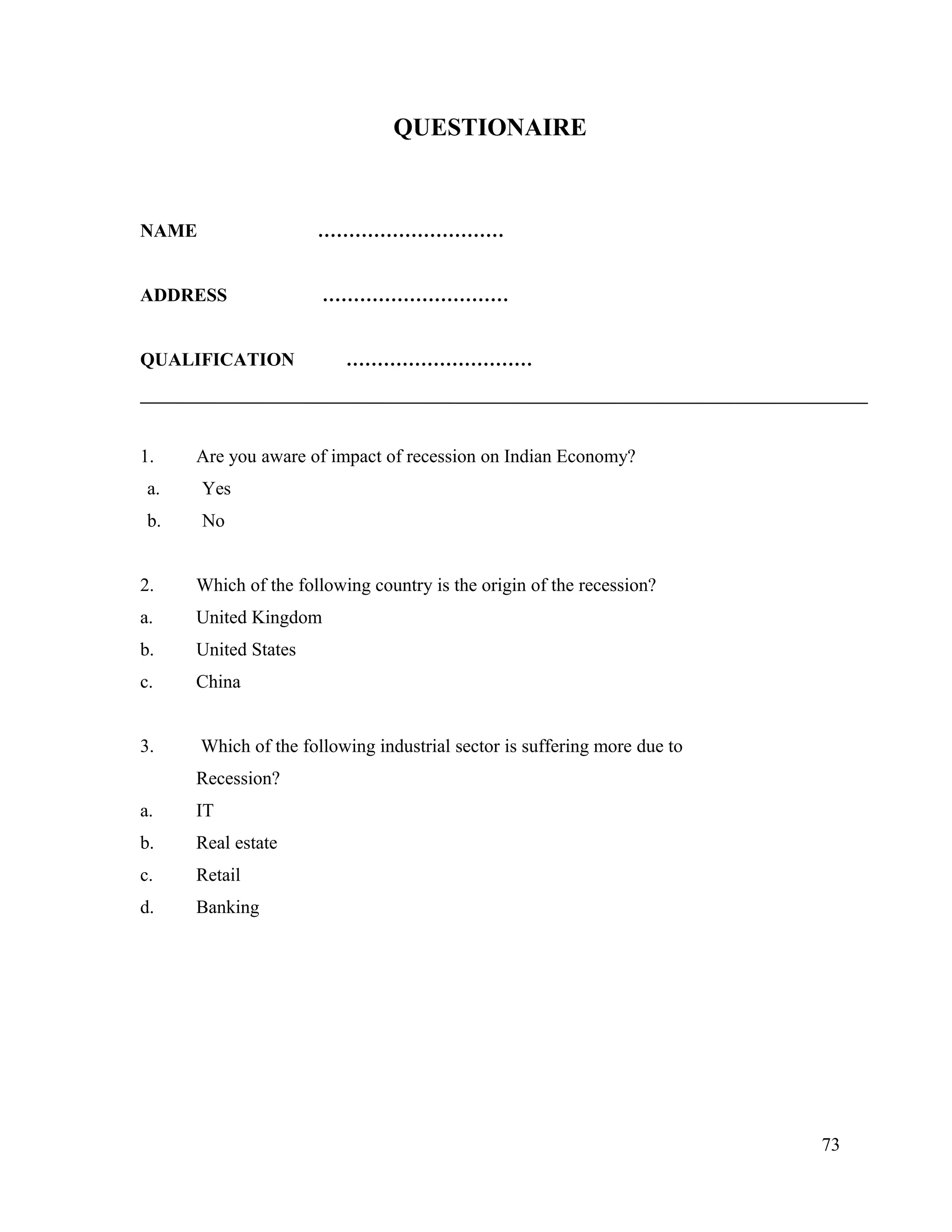 QUESTIONAIRE
NAME …………………………
ADDRESS …………………………
QUALIFICATION …………………………
1. Are you aware of impact of recession on Indian Economy?
a. Yes
b. No
2. Which of the following country is the origin of the recession?
a. United Kingdom
b. United States
c. China
3. Which of the following industrial sector is suffering more due to
Recession?
a. IT
b. Real estate
c. Retail
d. Banking
73
 
