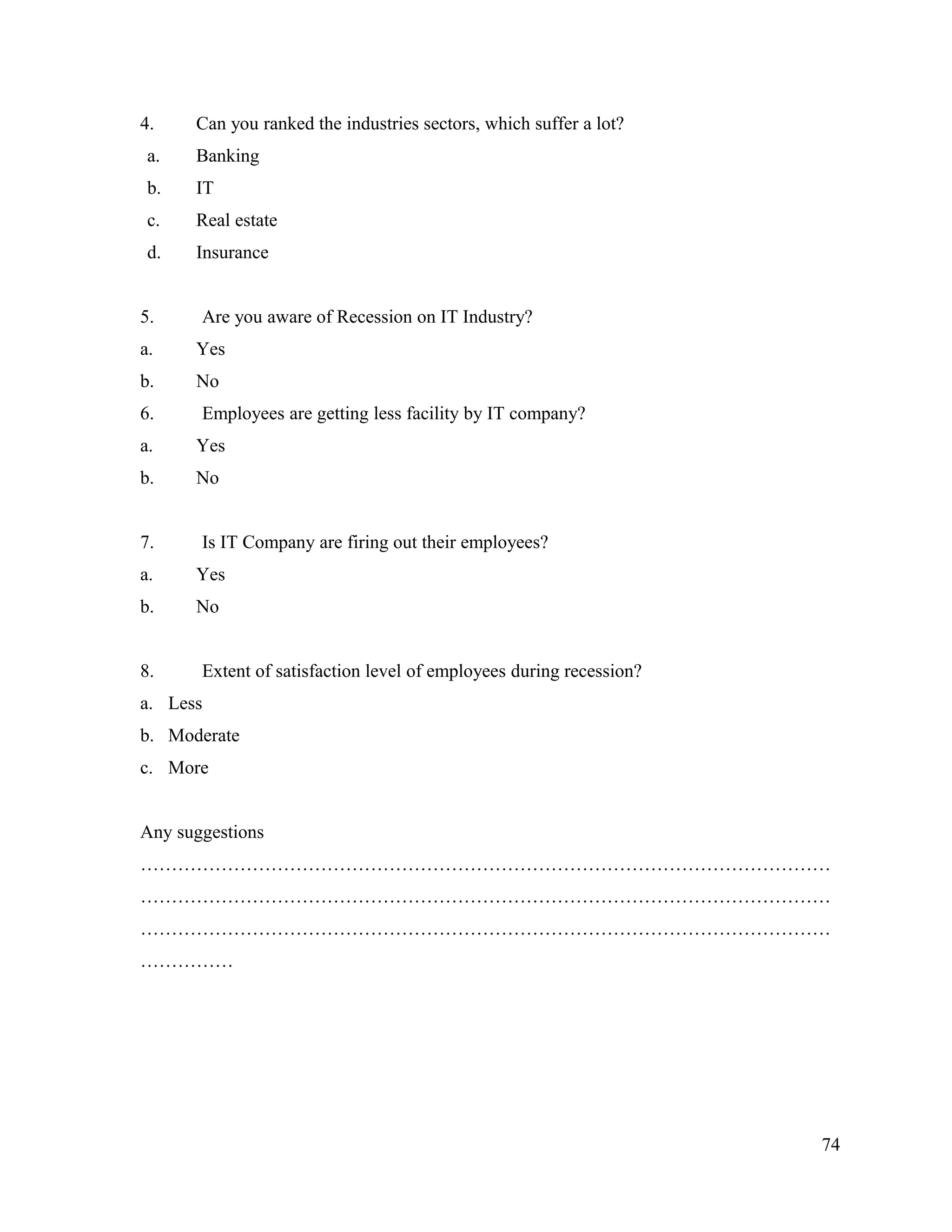 4. Can you ranked the industries sectors, which suffer a lot?
a. Banking
b. IT
c. Real estate
d. Insurance
5. Are you aware of Recession on IT Industry?
a. Yes
b. No
6. Employees are getting less facility by IT company?
a. Yes
b. No
7. Is IT Company are firing out their employees?
a. Yes
b. No
8. Extent of satisfaction level of employees during recession?
a. Less
b. Moderate
c. More
Any suggestions
…………………………………………………………………………………………………
…………………………………………………………………………………………………
…………………………………………………………………………………………………
……………
74
 