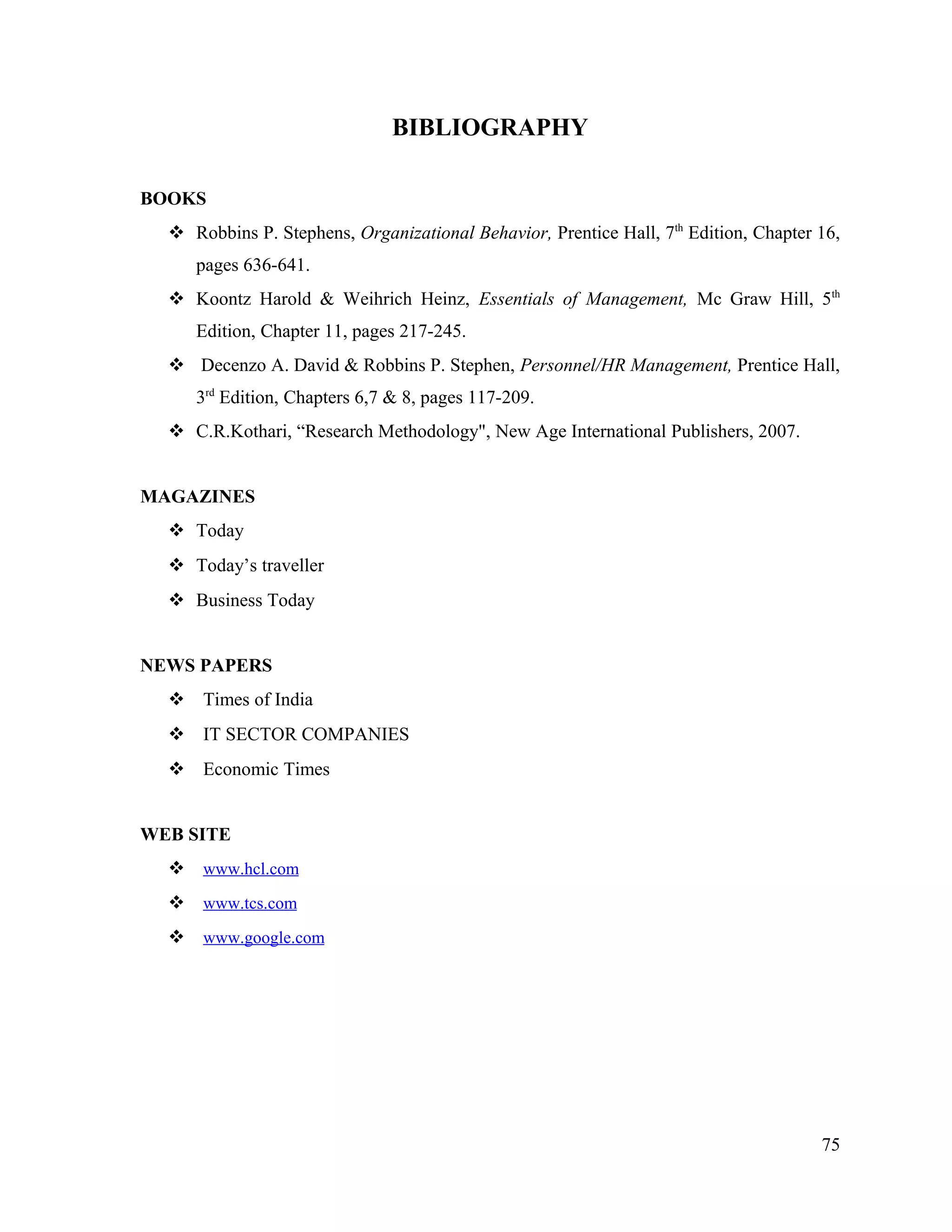 BIBLIOGRAPHY
BOOKS
 Robbins P. Stephens, Organizational Behavior, Prentice Hall, 7th
Edition, Chapter 16,
pages 636-641.
 Koontz Harold & Weihrich Heinz, Essentials of Management, Mc Graw Hill, 5th
Edition, Chapter 11, pages 217-245.
 Decenzo A. David & Robbins P. Stephen, Personnel/HR Management, Prentice Hall,
3rd
Edition, Chapters 6,7 & 8, pages 117-209.
 C.R.Kothari, “Research Methodology", New Age International Publishers, 2007.
MAGAZINES
 Today
 Today’s traveller
 Business Today
NEWS PAPERS
 Times of India
 IT SECTOR COMPANIES
 Economic Times
WEB SITE
 www.hcl.com
 www.tcs.com
 www.google.com
75
 