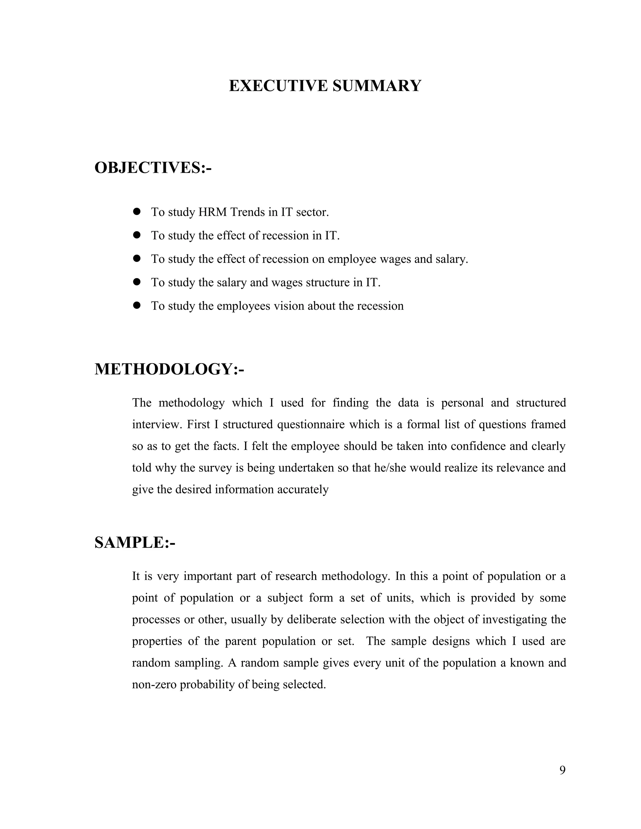 EXECUTIVE SUMMARY
OBJECTIVES:-
 To study HRM Trends in IT sector.
 To study the effect of recession in IT.
 To study the effect of recession on employee wages and salary.
 To study the salary and wages structure in IT.
 To study the employees vision about the recession
METHODOLOGY:-
The methodology which I used for finding the data is personal and structured
interview. First I structured questionnaire which is a formal list of questions framed
so as to get the facts. I felt the employee should be taken into confidence and clearly
told why the survey is being undertaken so that he/she would realize its relevance and
give the desired information accurately
SAMPLE:-
It is very important part of research methodology. In this a point of population or a
point of population or a subject form a set of units, which is provided by some
processes or other, usually by deliberate selection with the object of investigating the
properties of the parent population or set. The sample designs which I used are
random sampling. A random sample gives every unit of the population a known and
non-zero probability of being selected.
9
 