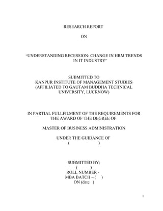RESEARCH REPORT
ON
“UNDERSTANDING RECESSION: CHANGE IN HRM TRENDS
IN IT INDUSTRY”
SUBMITTED TO
KANPUR INSTITUTE OF MANAGEMENT STUDIES
(AFFILIATED TO GAUTAM BUDDHA TECHNICAL
UNIVERSITY, LUCKNOW)
IN PARTIAL FULLFILMENT OF THE REQUIREMENTS FOR
THE AWARD OF THE DEGREE OF
MASTER OF BUSINESS ADMINISTRATION
UNDER THE GUIDANCE OF
( )
SUBMITTED BY:
( )
ROLL NUMBER -
MBA BATCH – ( )
ON (date )
1
 