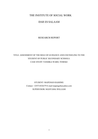 THE INSTITUTE OF SOCIAL WORK
DAR ES SALAAM
RESEARCH REPORT
TITLE: ASSESSMENT OF THE ROLE OF GUIDANCE AND COUNSELING TO THE
STUDENT OF PUBLIC SECONDARY SCHOOLS.
CASE STUDY TANDIKA WARD, TEMEKE
STUDENT: MAPENGO HASHIMU
Contact: +255714526379 E-mail mapengoh@yahoo.com
SUPERVISOR: MANYAMA WILLIAM
i
 