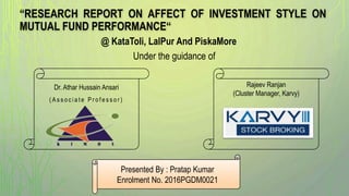 “RESEARCH REPORT ON AFFECT OF INVESTMENT STYLE ON
MUTUAL FUND PERFORMANCE“
Under the guidance of
@ KataToli, LalPur And PiskaMore
Presented By : Pratap Kumar
Enrolment No. 2016PGDM0021
Rajeev Ranjan
(Cluster Manager, Karvy)
Dr. Athar Hussain Ansari
( A s s o c i a t e P r o f e s s o r )
 