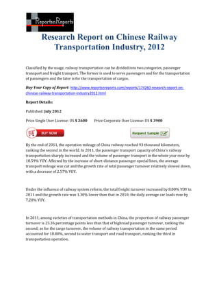 Research Report on Chinese Railway
            Transportation Industry, 2012

Classified by the usage, railway transportation can be divided into two categories, passenger
transport and freight transport. The former is used to serve passengers and for the transportation
of passengers and the later is for the transportation of cargos.

Buy Your Copy of Report: http://www.reportsnreports.com/reports/174260-research-report-on-
chinese-railway-transportation-industry2012.html

Report Details:

Published: July 2012

Price Single User License: US $ 2600    Price Corporate User License: US $ 3900




By the end of 2011, the operation mileage of China railway reached 93 thousand kilometers,
ranking the second in the world. In 2011, the passenger transport capacity of China's railway
transportation sharply increased and the volume of passenger transport in the whole year rose by
10.59% YOY. Affected by the increase of short-distance passenger special lines, the average
transport mileage was cut and the growth rate of total passenger turnover relatively slowed down,
with a decrease of 2.57% YOY.



Under the influence of railway system reform, the total freight turnover increased by 8.00% YOY in
2011 and the growth rate was 1.30% lower than that in 2010; the daily average car loads rose by
7.20% YOY.



In 2011, among varieties of transportation methods in China, the proportion of railway passenger
turnover is 23.36 percentage points less than that of highroad passenger turnover, ranking the
second; as for the cargo turnover, the volume of railway transportation in the same period
accounted for 18.88%, second to water transport and road transport, ranking the third in
transportation operation.
 