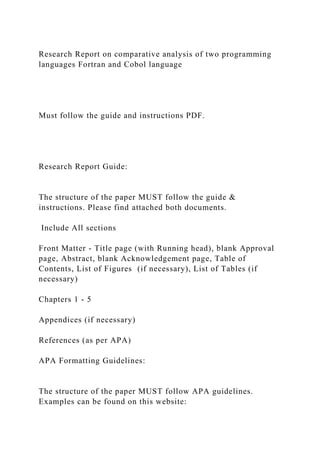 Research Report on comparative analysis of two programming
languages Fortran and Cobol language
Must follow the guide and instructions PDF.
Research Report Guide:
The structure of the paper MUST follow the guide &
instructions. Please find attached both documents.
Include All sections
Front Matter - Title page (with Running head), blank Approval
page, Abstract, blank Acknowledgement page, Table of
Contents, List of Figures (if necessary), List of Tables (if
necessary)
Chapters 1 - 5
Appendices (if necessary)
References (as per APA)
APA Formatting Guidelines:
The structure of the paper MUST follow APA guidelines.
Examples can be found on this website:
 
