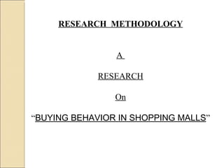 RESEARCH  METHODOLOGY A  RESEARCH On “ BUYING BEHAVIOR IN SHOPPING MALLS ” 