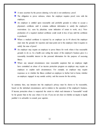 12
A mere assertion by the person claiming to be sick is not satisfactory proof.
The obligation to prove sickness, where the employer requires proof, rests with the
employee.
An employer is entitled upon reasonable and probable grounds to refuse to accept a
physician's certificate until it contains sufficient information to satisfy the employer's
reservations. (i.e. seen by physician, some indication of return to work, etc.). Non-
production of a required medical certificate could result in loss of pay until the certificate
is produced.
Where a medical certificate is rejected by an employer (as in #8 above) the employer
must state the grounds for rejection and must point out to the employee what it requires to
satisfy the onus of proof.
An employer may require an employee to prove fitness for work where it has reasonable
grounds to do so. In a health care setting the nature of the employer's business gives it a
reasonably irresistible interest in this personal information for the purpose of assessing
fitness.
Where any unusual circumstances raise reasonable suspicion that an employee might
have committed an abuse of an income protection program an employer may require an
employee to explain such circumstances. For example, an employer may require
responses as to whether the illness confined an employee to his/her bed or home; whether
an employee engaged in any outside activity and the reasons for the activity.
In summary then, any intrusion into the employee's privacy must be shown to be reasonable,
based on the individual circumstances and in relation to the operation of the employer's business.
If income protection abuse is suspected the extent to which such intrusion is "reasonable" would
be far greater than in the case where it is not. If you are not clear on whether an inquiry is legally
justified it is advisable to consult your superior.
 
