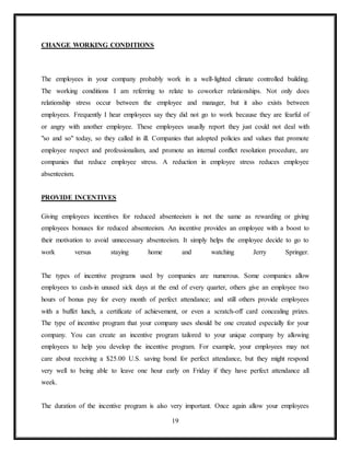 19
CHANGE WORKING CONDITIONS
The employees in your company probably work in a well-lighted climate controlled building.
The working conditions I am referring to relate to coworker relationships. Not only does
relationship stress occur between the employee and manager, but it also exists between
employees. Frequently I hear employees say they did not go to work because they are fearful of
or angry with another employee. These employees usually report they just could not deal with
"so and so" today, so they called in ill. Companies that adopted policies and values that promote
employee respect and professionalism, and promote an internal conflict resolution procedure, are
companies that reduce employee stress. A reduction in employee stress reduces employee
absenteeism.
PROVIDE INCENTIVES
Giving employees incentives for reduced absenteeism is not the same as rewarding or giving
employees bonuses for reduced absenteeism. An incentive provides an employee with a boost to
their motivation to avoid unnecessary absenteeism. It simply helps the employee decide to go to
work versus staying home and watching Jerry Springer.
The types of incentive programs used by companies are numerous. Some companies allow
employees to cash-in unused sick days at the end of every quarter, others give an employee two
hours of bonus pay for every month of perfect attendance; and still others provide employees
with a buffet lunch, a certificate of achievement, or even a scratch-off card concealing prizes.
The type of incentive program that your company uses should be one created especially for your
company. You can create an incentive program tailored to your unique company by allowing
employees to help you develop the incentive program. For example, your employees may not
care about receiving a $25.00 U.S. saving bond for perfect attendance, but they might respond
very well to being able to leave one hour early on Friday if they have perfect attendance all
week.
The duration of the incentive program is also very important. Once again allow your employees
 