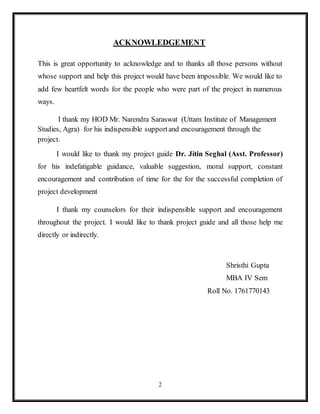 2
ACKNOWLEDGEMENT
This is great opportunity to acknowledge and to thanks all those persons without
whose support and help this project would have been impossible. We would like to
add few heartfelt words for the people who were part of the project in numerous
ways.
I thank my HOD Mr. Narendra Saraswat (Uttam Institute of Management
Studies, Agra) for his indispensible supportand encouragement through the
project.
I would like to thank my project guide Dr. Jitin Seghal (Asst. Professor)
for his indefatigable guidance, valuable suggestion, moral support, constant
encouragement and contribution of time for the for the successful completion of
project development
I thank my counselors for their indispensible support and encouragement
throughout the project. I would like to thank project guide and all those help me
directly or indirectly.
Shristhi Gupta
MBA IV Sem
Roll No. 1761770143
 