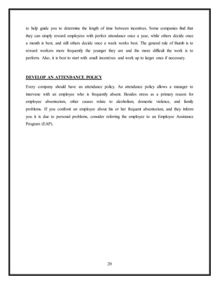 20
to help guide you to determine the length of time between incentives. Some companies find that
they can simply reward employees with perfect attendance once a year, while others decide once
a month is best, and still others decide once a week works best. The general rule of thumb is to
reward workers more frequently the younger they are and the more difficult the work is to
perform. Also, it is best to start with small incentives and work up to larger ones if necessary.
DEVELOP AN ATTENDANCE POLICY
Every company should have an attendance policy. An attendance policy allows a manager to
intervene with an employee who is frequently absent. Besides stress as a primary reason for
employee absenteeism, other causes relate to alcoholism, domestic violence, and family
problems. If you confront an employee about his or her frequent absenteeism, and they inform
you it is due to personal problems, consider referring the employee to an Employee Assistance
Program (EAP).
 