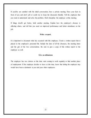 22
If youÆre not satisfied with the initial conversation, have a private meeting. Have your facts in
front of you and don't yell or scold--try to keep the discussion friendly. Tell the employee that
you want to understand and solve the problem. Don't discipline the employee at this meeting.
If things donÆt get better, hold another meeting. Explain how the employee's absence is
affecting others, and tell him you need an improved performance and better attendance on the
job.
Write a report.
It is important to document what has occurred with this employee. Create a written report that is
placed in the employee's personnel file. Include the date of all the absences, the meeting dates
and the gist of the two conversations. Be sure to give a copy of this written report to the
employee as well.
Give an ultimatum
The employee has two choices at this time: start coming to work regularly or find another place
of employment. If the employee decides to leave at this time, know that letting the employee stay
would have been a detriment to you and your other employees.
 