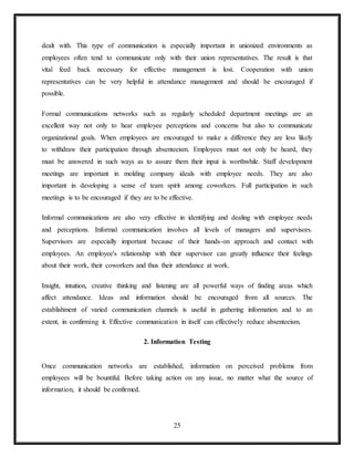 25
dealt with. This type of communication is especially important in unionized environments as
employees often tend to communicate only with their union representatives. The result is that
vital feed back necessary for effective management is lost. Cooperation with union
representatives can be very helpful in attendance management and should be encouraged if
possible.
Formal communications networks such as regularly scheduled department meetings are an
excellent way not only to hear employee perceptions and concerns but also to communicate
organizational goals. When employees are encouraged to make a difference they are less likely
to withdraw their participation through absenteeism. Employees must not only be heard, they
must be answered in such ways as to assure them their input is worthwhile. Staff development
meetings are important in molding company ideals with employee needs. They are also
important in developing a sense of team spirit among coworkers. Full participation in such
meetings is to be encouraged if they are to be effective.
Informal communications are also very effective in identifying and dealing with employee needs
and perceptions. Informal communication involves all levels of managers and supervisors.
Supervisors are especially important because of their hands-on approach and contact with
employees. An employee's relationship with their supervisor can greatly influence their feelings
about their work, their coworkers and thus their attendance at work.
Insight, intuition, creative thinking and listening are all powerful ways of finding areas which
affect attendance. Ideas and information should be encouraged from all sources. The
establishment of varied communication channels is useful in gathering information and to an
extent, in confirming it. Effective communication in itself can effectively reduce absenteeism.
2. Information Testing
Once communication networks are established, information on perceived problems from
employees will be bountiful. Before taking action on any issue, no matter what the source of
information, it should be confirmed.
 