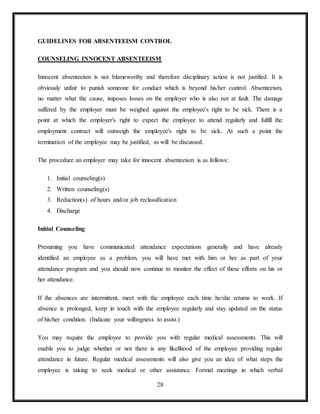 28
GUIDELINES FOR ABSENTEEISM CONTROL
COUNSELING INNOCENT ABSENTEEISM
Innocent absenteeism is not blameworthy and therefore disciplinary action is not justified. It is
obviously unfair to punish someone for conduct which is beyond his/her control. Absenteeism,
no matter what the cause, imposes losses on the employer who is also not at fault. The damage
suffered by the employer must be weighed against the employee's right to be sick. There is a
point at which the employer's right to expect the employee to attend regularly and fulfill the
employment contract will outweigh the employee's right to be sick. At such a point the
termination of the employee may be justified, as will be discussed.
The procedure an employer may take for innocent absenteeism is as follows:
1. Initial counseling(s)
2. Written counseling(s)
3. Reduction(s) of hours and/or job reclassification
4. Discharge
Initial Counseling
Presuming you have communicated attendance expectations generally and have already
identified an employee as a problem, you will have met with him or her as part of your
attendance program and you should now continue to monitor the effect of these efforts on his or
her attendance.
If the absences are intermittent, meet with the employee each time he/she returns to work. If
absence is prolonged, keep in touch with the employee regularly and stay updated on the status
of his/her condition. (Indicate your willingness to assist.)
You may require the employee to provide you with regular medical assessments. This will
enable you to judge whether or not there is any likelihood of the employee providing regular
attendance in future. Regular medical assessments will also give you an idea of what steps the
employee is taking to seek medical or other assistance. Formal meetings in which verbal
 