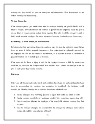 29
warnings are given should be given as appropriate and documented. If no improvement occurs
written warning may be necessary.
Written Counseling
If the absences persist, you should meet with the employee formally and provide him/her with a
letter of concern. If the absenteeism still continues to persist then the employee should be given a
second letter of concern during another formal meeting. This letter would be stronger worded in
that it would warn the employee that unless attendance improves, termination may be necessary.
Reduction(s) of hours and or job reclassification
In between the first and second letters the employee may be given the option to reduce his/her
hours to better fit his/her personal circumstances. This option must be voluntarily accepted by
the employee and can not be offered as an ultimatum, as a reduction in hours is a reduction in
pay and therefore can be looked upon as discipline.
If the nature of the illness or injury is such that the employee is unable to fulfill the requirements
of his/her job, but could for example benefit from modified work, counsel the employee to bid on
jobs of such type if they become available.
Discharge
Only when all the previously noted needs and conditions have been met and everything has been
done to accommodate the employee can termination be considered. An Arbitrator would
consider the following in ruling on an innocent absenteeism dismissal case.
1. Has the employee done everything possible to regain their health and return to work?
2. Has the employer provided every assistance possible? (i.e. counseling, support, time off.)
3. Has the employer informed the employee of the unworkable situation resulting from their
sickness?
4. Has the employer attempted to accommodate the employee by offering a more suitable
position (if available) or a reduction of hours?
 