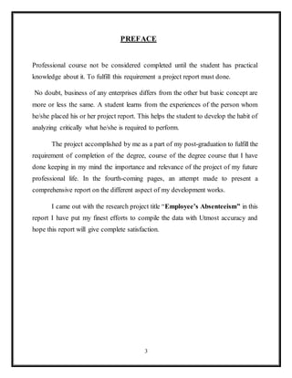 3
PREFACE
Professional course not be considered completed until the student has practical
knowledge about it. To fulfill this requirement a project report must done.
No doubt, business of any enterprises differs from the other but basic concept are
more or less the same. A student learns from the experiences of the person whom
he/she placed his or her project report. This helps the student to develop the habit of
analyzing critically what he/she is required to perform.
The project accomplished by me as a part of my post-graduation to fulfill the
requirement of completion of the degree, course of the degree course that I have
done keeping in my mind the importance and relevance of the project of my future
professional life. In the fourth-coming pages, an attempt made to present a
comprehensive report on the different aspect of my development works.
I came out with the research project title “Employee’s Absenteeism” in this
report I have put my finest efforts to compile the data with Utmost accuracy and
hope this report will give complete satisfaction.
 