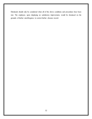 32
Dismissals should only be considered when all of the above conditions and procedures have been
met. The employee, upon displaying no satisfactory improvement, would be dismissed on the
grounds of his/her unwillingness to correct his/her absence record.
 