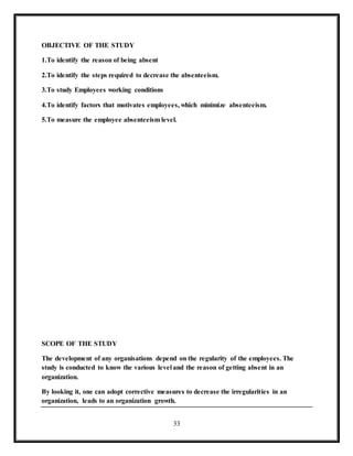 33
OBJECTIVE OF THE STUDY
1.To identify the reason of being absent
2.To identify the steps required to decrease the absenteeism.
3.To study Employees working conditions
4.To identify factors that motivates employees, which minimize absenteeism.
5.To measure the employee absenteeism level.
SCOPE OF THE STUDY
The development of any organisations depend on the regularity of the employees. The
study is conducted to know the various level and the reason of getting absent in an
organization.
By looking it, one can adopt corrective measures to decrease the irregularities in an
organization, leads to an organization growth.
 