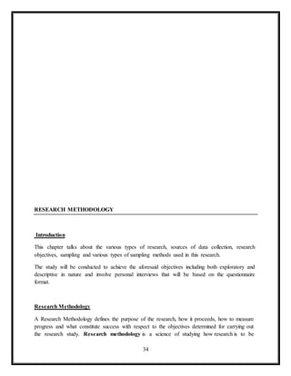 34
RESEARCH METHODOLOGY
Introduction
This chapter talks about the various types of research, sources of data collection, research
objectives, sampling and various types of sampling methods used in this research.
The study will be conducted to achieve the aforesaid objectives including both exploratory and
descriptive in nature and involve personal interviews that will be based on the questionnaire
format.
Research Methodology
A Research Methodology defines the purpose of the research, how it proceeds, how to measure
progress and what constitute success with respect to the objectives determined for carrying out
the research study. Research methodology is a science of studying how research is to be
 