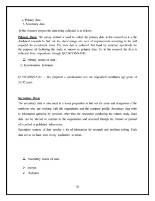 36
a. Primary data
b. Secondary data
In this research project the data being collected is as follows:
Primary Data: The survey method is used to collect the primary data in this research as it is the
Analytical research to find out the shortcomings and area of improvements according to the skill
required for recruitment team. The data that is collected first hand by someone specifically for
the purpose of facilitating the study is known as primary data. So in this research the data is
collected from respondents through QUESTIONNAIRE.
 Primary source of data :
(i). Questionnaire technique.
QUESTIONNAIRE – We prepared a questionnaire and our respondent constitutes age group of
20-35 years
Secondary Data:
The secondary data is also used in a lesser proportion to find out the name and designation of the
employer who are working with this organization and the company profile. Secondary data refer
to information gathered by someone other than the researcher conducting the current study. Such
data can be internal or external to the organization and accessed through the Internet or perusal
of recorded or published information.
Secondary sources of data provide a lot of information for research and problem solving. Such
data are as we have seen mostly qualitative in nature.
 Secondary source of data :
 Internet.
 Websites
 