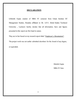 4
DECLARATION
I,Shristhi Gupta student of MBA IV semester from Uttam Institute Of
Management Studies, Runakta affiliated to Dr. A.P.J. Abdul Kalam Technical
University , Lucknow hereby declare that all information, facts and figures
presented in this report are first hand in nature.
They are in fact based on my research report titled “Employee’s Absenteeism”.
The project work was not earlier submitted elsewhere for the Award of any degree,
or equivalent.
Shristhi Gupta
MBA IV Sem
 