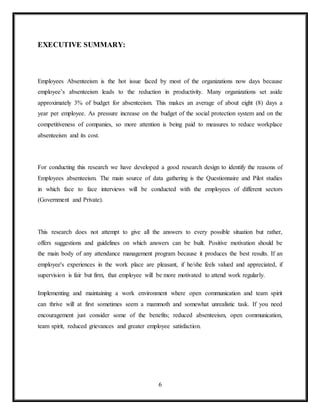6
EXECUTIVE SUMMARY:
Employees Absenteeism is the hot issue faced by most of the organizations now days because
employee’s absenteeism leads to the reduction in productivity. Many organizations set aside
approximately 3% of budget for absenteeism. This makes an average of about eight (8) days a
year per employee. As pressure increase on the budget of the social protection system and on the
competitiveness of companies, so more attention is being paid to measures to reduce workplace
absenteeism and its cost.
For conducting this research we have developed a good research design to identify the reasons of
Employees absenteeism. The main source of data gathering is the Questionnaire and Pilot studies
in which face to face interviews will be conducted with the employees of different sectors
(Government and Private).
This research does not attempt to give all the answers to every possible situation but rather,
offers suggestions and guidelines on which answers can be built. Positive motivation should be
the main body of any attendance management program because it produces the best results. If an
employee's experiences in the work place are pleasant, if he/she feels valued and appreciated, if
supervision is fair but firm, that employee will be more motivated to attend work regularly.
Implementing and maintaining a work environment where open communication and team spirit
can thrive will at first sometimes seem a mammoth and somewhat unrealistic task. If you need
encouragement just consider some of the benefits; reduced absenteeism, open communication,
team spirit, reduced grievances and greater employee satisfaction.
 