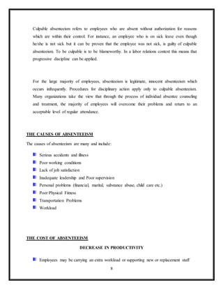 8
Culpable absenteeism refers to employees who are absent without authorization for reasons
which are within their control. For instance, an employee who is on sick leave even though
he/she is not sick but it can be proven that the employee was not sick, is guilty of culpable
absenteeism. To be culpable is to be blameworthy. In a labor relations context this means that
progressive discipline can be applied.
For the large majority of employees, absenteeism is legitimate, innocent absenteeism which
occurs infrequently. Procedures for disciplinary action apply only to culpable absenteeism.
Many organizations take the view that through the process of individual absentee counseling
and treatment, the majority of employees will overcome their problems and return to an
acceptable level of regular attendance.
THE CAUSES OF ABSENTEEISM
The causes of absenteeism are many and include:
Serious accidents and illness
Poor working conditions
Lack of job satisfaction
Inadequate leadership and Poor supervision
Personal problems (financial, marital, substance abuse, child care etc.)
Poor Physical Fitness
Transportation Problems
Workload
THE COST OF ABSENTEEISM
DECREASE IN PRODUCTIVITY
Employees may be carrying an extra workload or supporting new or replacement staff
 