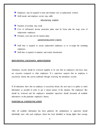9
Employees may be required to train and orientate new or replacement workers
Staff morale and employee service may suffer
FINANCIAL COSTS
Payment of overtime may result
Cost of self-insured income protection plans must be borne plus the wage costs of
replacement employees
Premium costs may rise for insured plans
ADMINISTRATIVE COSTS
Staff time is required to secure replacement employees or to re-assign the remaining
employees
Staff time is required to maintain and control absenteeism
IDENTIFYING EXCESSIVE ABSENTEEISM
Attendance records should be reviewed regularly to be sure that an employee's sick-leave days
are excessive compared to other employees. If a supervisor suspects that an employee is
excessively absent, this can be confirmed through reviewing the attendance records.
If all indications show that an employee is excessively absent, the next step is to gather as much
information as possible in order to get a clearer picture of the situation. The employees' files
should be reviewed and the employee’s immediate supervisor should document all available
information on the particular employee's history.
INDIVIDUAL COMMUNICATION
After all available information has been gathered, the administrator or supervisor should
individually meet with each employee whom has been identified as having higher than average
 