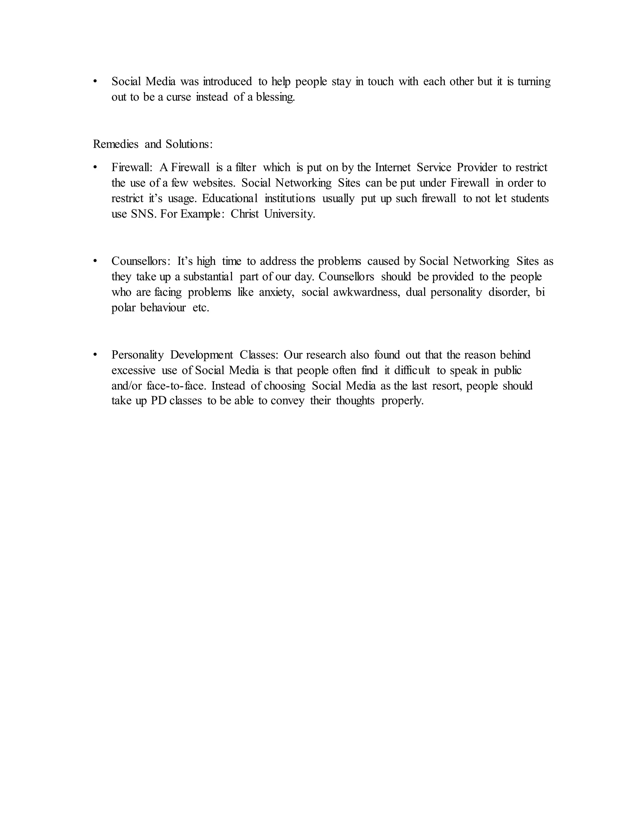 • Social Media was introduced to help people stay in touch with each other but it is turning
out to be a curse instead of a blessing.
Remedies and Solutions:
• Firewall: A Firewall is a filter which is put on by the Internet Service Provider to restrict
the use of a few websites. Social Networking Sites can be put under Firewall in order to
restrict it’s usage. Educational institutions usually put up such firewall to not let students
use SNS. For Example: Christ University.
• Counsellors: It’s high time to address the problems caused by Social Networking Sites as
they take up a substantial part of our day. Counsellors should be provided to the people
who are facing problems like anxiety, social awkwardness, dual personality disorder, bi
polar behaviour etc.
• Personality Development Classes: Our research also found out that the reason behind
excessive use of Social Media is that people often find it difficult to speak in public
and/or face-to-face. Instead of choosing Social Media as the last resort, people should
take up PD classes to be able to convey their thoughts properly.
 
